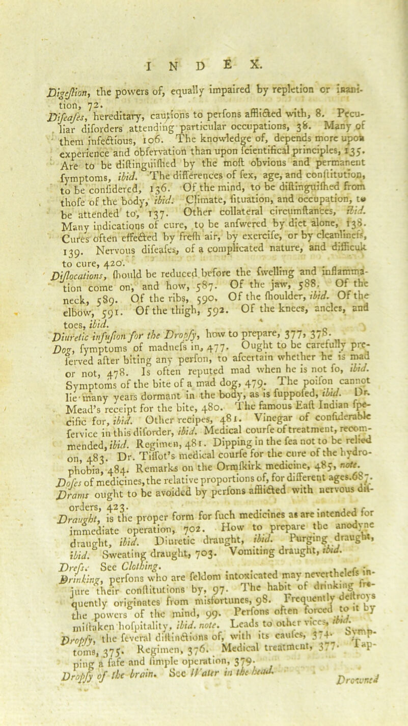 Digejlhn, the powers of, equally impaired by repletion or inam. tion, 72. DJeaJ'es, hereditary, cautions to perfons afflicled with, 8. Pecu- liar diforders attending particular occupations, 38. Many of them infe&ious, 106. The knowledge of, depends more upoa experience and obfervation than upon fcientifical principles, 135. Are to be diltingiiifhed by the mod obvious and permanent fymptoms, ibid. The differences of fex, age, and conftitution, to be confidered, 136. Of the mind, to be diftinguifhed from thofe of the body, ibid. Climate, iituation, and occupation, t» be attended to, 137. Other collateral circumftances, Rid. Many indications of cure, to be anfwered by diet alone, 138. Cures often effe&ed by frefh air, by exercife, or by cleanlinetV, 139. Nervous difeafes, of a complicated nature, and difficuk to cure, 420'. . Diflocations, (hould be reduced before the fwelling and inflamma- tion come on, and how, 587. Of the jaw, 588. 9frt?ie neck, 589. Of the ribs, 590, Of the (houlder, ibid. Of the elbow, 591. Of the thigh, 592. Of the knees, ancles, and toes, ibid. Diuretic infufion for the Droofy, how to prepare, 377, 37b. Dog, fymptoms of madnefs in, 477. Ought to be carefully pre- l’erved after biting any perfon, to afcertain whether he is mad or not, 478. Is often reputed mad when he is not fo, thd. Symptoms of the bite of a mad dog, 479. The poilon cannot lie many years dormant in the body, as is fuppofed, ibid. Dr. Mead’s receipt for the bite, 480. The famous Eaft Indian fpe- cific for, ibid. Other recipes, 481. Vinegar of confiderabk: fervice in this diforder, ibid. Medical courfe of treatment, recom- mended, ibid. Regimen, 481. Dipping in the fea not to be relied on 483 Dr. Tiffot’s medical courfe for the cure of the hydro- phobia, 484. Remarks on the Ormfkirk medicine, 485, note. Dofes of medicines, the relative proportions of,Tor different ages.68 7. Drams ought to be avoided by perfons affli&ed with nervous dit- Draught, is*th'e proper form for fuch medicines as are intended for immediate operation, 702. How to prepare the anodyne draught, ibid. Diuretic draught, ibid. Purging draught, ibid. Sweating draught, 703. Vomiting draught, ibid. Di-el's. See Clothing. . , • Drinking, perfons who are feldom intonated ynay nejerthelefs in- jure their conllitutions by, 97. The habit of drinking( fre- quently originates from misfortunes, 9S. Frequently deitro)s the powers of the mind, 99. Perfons often forced to it by miffaken hofpitality, ibid. note. Leads to other vice?, t • * DrotiCv. the feveral dillindfions of, witli its cauies, 3,4* , r toins, 375. Regimen, 376. Medical treatment, 377* **P' ping a’fafe and fimple operation, 379. Drojify of the brain. See H ater in the head. Drowned