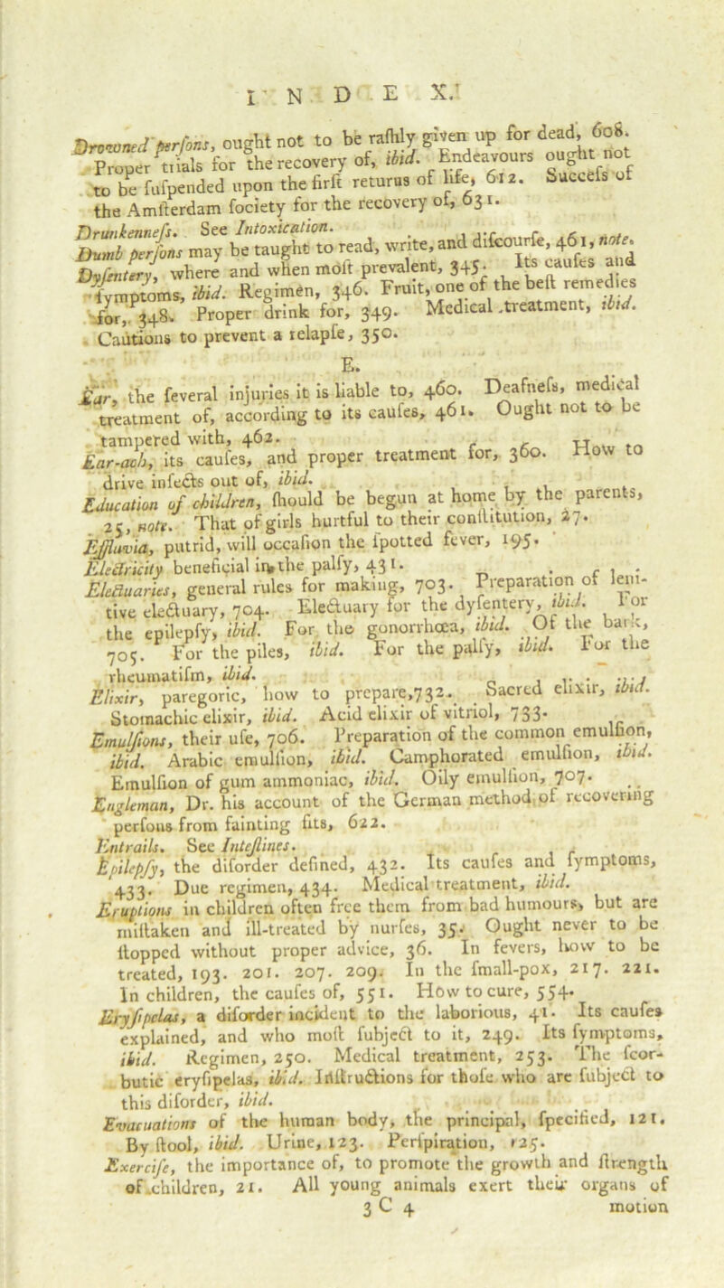 Timtrnnrel bartons on At not to be rafhly given up for dead, 608. D Proper drills for the recovery of, ibid. Endeavours oujht_rtot to be fufpended upon the firfi returns ot bfe, 6-12. Succefs of the Amfierdam fociety for the recovery o , 31. 13^ iy rend, wire, and », 46,, ** Dyfmttry, where and when molt prevalent, 345. Its eaufes and iymptoms, ibid. Regimen, 346. Frditjono of the beft remedies for,'.348. Propei- drink for, 349. Medical .treatment, ibid. Cautions to prevent a relapfe, 350. How to £ar, the feveral injuries it is liable to, 460. Deafuels, medidal treatment of, according to its eaufes, 461. Ought not to be tampered with, 462. Ear-acb, its eaufes, and proper treatment for, 360. drive infects out of, ibid. . Education of children, fhould be begun at home by the parents, 25, note. That of girls hurtful to their conilitution, 27. Effluvia, putrid, will occafion the fpotted fever, 195. Electricity beneficial in, the palfy, 43 1 • . c , Electuaries, general rules for making, 703. Preparation of leni- tive eleauary, 704. Eleftuary for the dyfentery, ibid. 1 or the epilepfy, ibid. For the gonorrhcea, ibid. Ot the bane, <705. For the piles, ibid. For the pally, ibid. For the rheumatifm, ibid. Elixir, paregoric, how Stomachic elixir, ibid. Emulfions, their ufe, 706 to prepare,732• Sacred elixir, ibid. Acid elixir of vitriol, 733- Preparation of the common emulfion, ibid. Arabic emulfion, ibid. Camphorated emulfion, ibid. Emulfion of gum ammoniac, ibid. Oily emulfion, 707. Engleman, Dr. his account of the German method of recovering perfons from fainting fits, 622. Entrails. See Intejlines. Epilepfy, the diforder defined, 432. Its eaufes and iymptoms, 433. Due regimen, 434- Medical treatment, ibid. Eruptions in children often free them from bad humours, but are millaken and ill-treated by nurfes, 35. Ought never to be Hopped without proper advice, 36. In fevers, how to be treated, 193. 201. 207. 209. In the fmall-pox, 217. 221. In children, the eaufes of, 551. How to cure, 554. Eryfpclas, a diforder incident to the laborious, 41 - Its eaufes explained, and who moil fubjeft to it, 249. Its fymptoms. Hid. Regimen, 250. Medical treatment, 253. The fcor- butic eryfipelas, ibid. Iriltrudlions for thofe who are fubjedt to this diforder, ibid. Evacuations of the human body, the principal, fpecified, 121, By ftool, ibid. Urine, 123. Peripiration, 125. Exercife, the importance of, to promote the growth and flrengtli of .children, 21. All young animals exert their organs of 3 C 4 motion