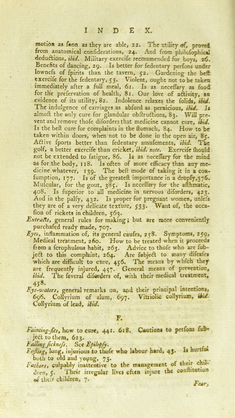 motion as feon as they are able, 22. The utility of, proved from anatomical confederations, 24. And from philofophical deductions, ibid. Military exercife recommended for boys, z6. Benefits of dancing, 29. Is better for fedentary perfons under lownefs of fpirits than the tavern, 52. Gardening the beft exercife for the fedentary, 53. Violent, ought not to be taken immediately after a full meal, 61. Is as neccflary as food for the prefervation of health, 81. Our love of aftivity, an evidence of its utility, 82. Indolence relaxes the folids, ibid. The indulgence of carriages as abfurd as pernicious, ibid. Is almoft the only cure for glandular obftruftions, 83. Will pre- vent and remove thofe diforders that medicine cannot cure, ibid. Is the beft cure for complaints in the ftomaeh, 84. How to be taken within doors, when not to be done in the open air, 85. Aflive fports better than fedentary amufements, ibid. The golf, a better exercife than cricket, ibid, note. Exercife fhould not be extended to fatigue, 86. Is as neceflary for the mind as for the body, 118. Is often of more efficacy than any me- dicine whatever, 139. The beft mode of taking it in a cos- fumption, 177. Is of the greateft importance in a dropfy,376. Mufcular, for the gout, 385. Is neceflary for the afthmatic, 408. Is fuperior to all medicine in nervous diforders, 423. And in the palfy, 432. Is proper for pregnant women, unlefs they are of a very delicate texture, 533. Want of, the occa- fion of rickets in children, 563. Extracts, general rules for making; but are more conveniently purchafed ready made, 707. Eyes, inflammation of, its general caufes, 258. Symptoms, 259, Medical treatment, 260. How to be treated when it proceeds from a fcrophulous habit, 263. Advice to thofe who are fub- je& to this complaint, 264. Are fubjed to many difeafes which are difficult to cure, 456. The means by which they are frequently injured, 437. General means of prevention, ibid. The feveral diforders of, with their medical treatment, 45»- . ...... Eye-waters, general remarks on, and their principal intentions, 696. Collyrium of alum, 697. Vitriolic collyrium, ibid. Collyrium of lead, ibid. F. Fainting-fits, how to cure, 441. 618. Cautions to petfons fuB- jedl to them, 623. Fallingfichnefs. See Epilepfy. Fajlingy long, injurious to thofe who labour hard, 43. I* hurtful both to old and yopng, 73. .. . Fathers, culpably inattentive to the management of their chil- dren, y. T heir irregular lives cfwn injure the conllitution