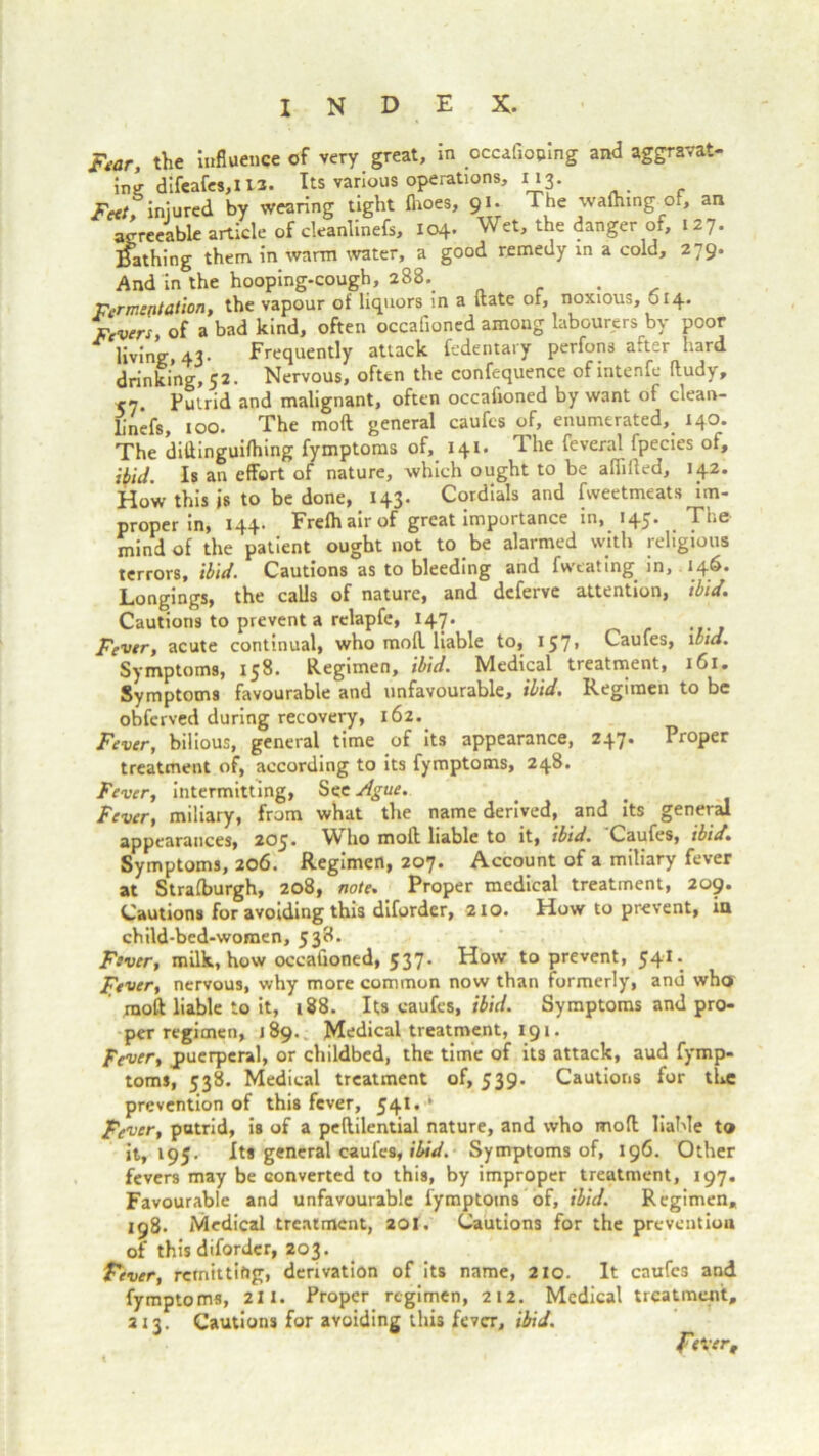 ibid. [lid. 161. Regimen to be Ftar, the influence of very great, in pccafioping and aggravat- ing difeafes,l 13. Its various operations, 113. Feet, injured by wearing tight (hoes, 91. The wafhing of, an agreeable article of deanlinefs, 104. Wet, the danger of, 127. Bathing them in warm water, a good remedy in a cold, 279. And in the hooping-cough, 288. . Fermentation, the vapour of liquors in a date of, noxious, 614. Fevers, of a bad kind, often occalioned among labourers by poor living, 43- Frequently attack fedentary perfons after hard drinking, 52. Nervous, often the confequence ofintenfe dudy, <’]. Putrid and malignant, often occafioned by want of clean- jjnefs, 100. The molt general caufes of, enumerated,. 140. The diflinguifhing fymptoms of, 141. The feveral fpecies of, ibid. Is an effort of nature, which ought to be aflilted, 142. How this is to be done, 143. Cordials and fweetmeats im- proper in, 144. Frefh air of great importance in, 145. The mind of the patient ought not to .be alarmed with religious terrors, ibid. Cautions as to bleeding and fweating. in, 146. Longings, the calls of nature, and deferve attention, Cautions to prevent a relapfe, 147. Fever, acute continual, who mod liable to, 157» Caufes, Symptoms, 158. Regimen, ibid. Medical treatment, Symptoms favourable and unfavourable, ibid. obferved during recovery, 162. Fever, bilious, general time of its appearance, 247. Proper treatment of, according to its fymptoms, 248. Fever, intermitting, Sec Ague. Fever, miliary, from what the name derived, and its general appearances, 203. ^ I10 molt liable to it, ibid. Caufes, ibid. Symptoms, 206. Regimen, 207. Account of a mitiary fever at Strafburgh, 208, note. Proper medical treatment, 209. Cautions for avoiding this diforder, 210. How to prevent, iu child-bed-women, 538. Fever, milk, how occafioned, 537. How to prevent, 541. Fever, nervous, why more common now than formerly, and who mod liable to it, 188. Its caufes, ibid. Symptoms and pro- per regimen, 189. Medical treatment, 191. Fever, jpuerperal, or childbed, the time of its attack, aud fymp- toms, 538. Medical treatment of, 539. Cautions for the prevention of this fever, 541. k Fever, putrid, is of a pedilential nature, and who mod liable to it, 195. Its general caufes, ibid. Symptoms of, 196. Other fevers may be converted to this, by improper treatment, 197. Favourable and unfavourable fymptoms of, ibid. Regimen, 198. Medical treatment, 201. Cautions for the prevention of this diforder, 203. Fever, remitting, derivation of its name, 210. It caufes and fymptoms, 211. Proper regimen, 212. Medical treatment, 213. Cautions for avoiding this fever, ibid. Fever,