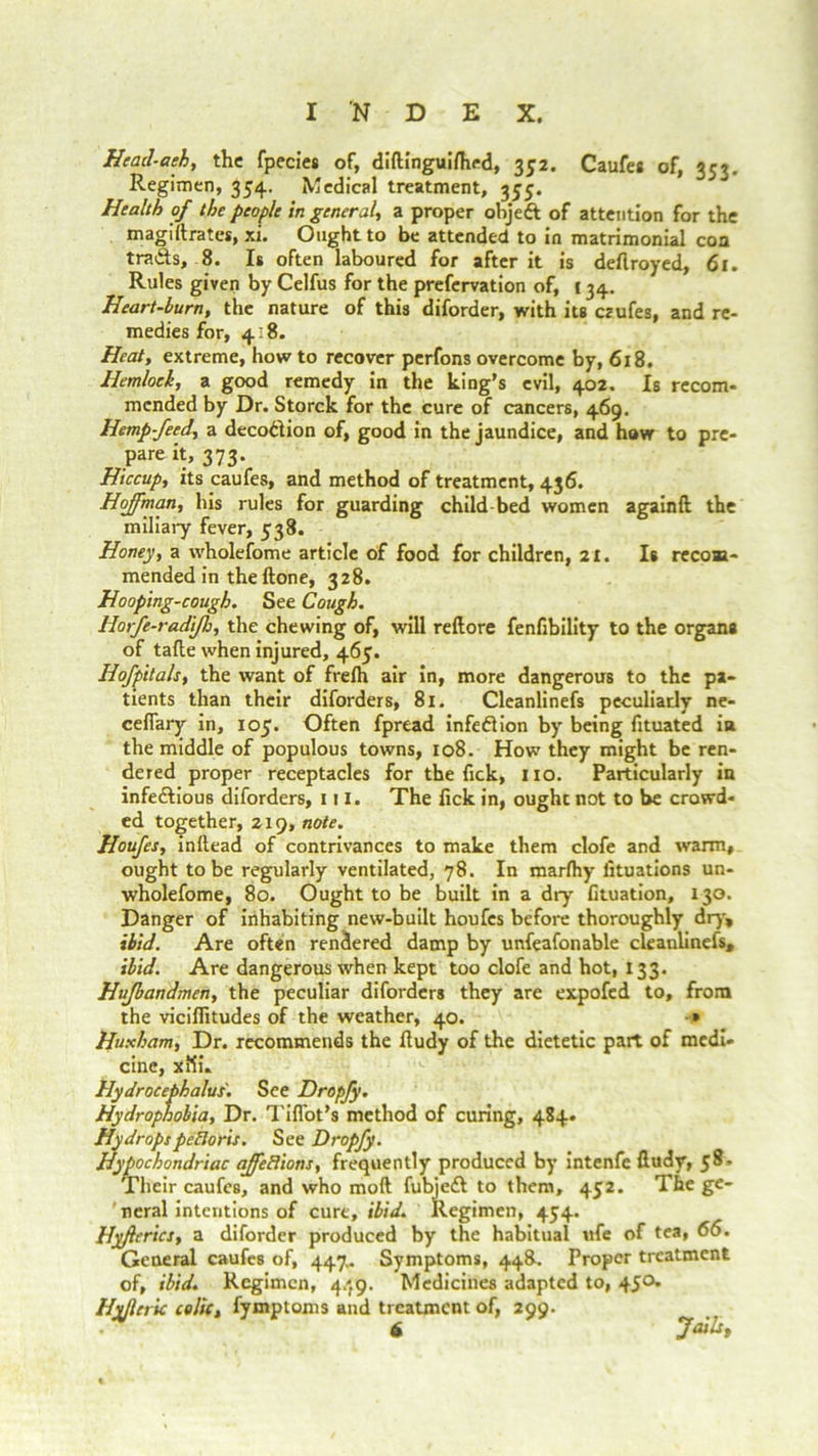 He ad-a eh, the fpecies of, diftinguifhed, 352. Caufes of, 353. Regimen, 354. Medical treatment, 355. Health of the people in general, a proper object of attention for the magillrates, xi. Ought to be attended to in matrimonial con tra&s, 8. Is often laboured for after it is deflroyed, 61. Rules given by Celfus for the prefervation of, c 34. Heart-burn, the nature of this diforder, with its crufes, and re- medies for, 4:8. Heat, extreme, how to recover perfons overcome by, 618. Hemlock, a good remedy in the king’s evil, 402. Is recom- mended by Dr. Storck for the cure of cancers, 469. Hemp-feed, a deco&ion of, good in the jaundice, and how to pre- pare it, 373. Hiccup, its caufes, and method of treatment, 436. Hoffman, his rules for guarding child bed women againft the miliary fever, 538. Honey, a wholefome article of food for children, 21. Is recom- mended in the Hone, 328. Hooping-cough. See Cough. liorfe-radifh, the chewing of, will reftore fenfibility to the organs of tafte when injured, 465. Hofpitals, the want of frefh air in, more dangerous to the pa- tients than their diforders, 81. Cleanlinefs peculiarly ne- cefiary in, 105. Often fpread infedlion by being fituated in the middle of populous towns, 108. How they might be ren- dered proper receptacles for the fick, no. Particularly in infe&ious diforders, ill. The fick in, ought not to be crowd- ed together, 219, note. Houfes, initead of contrivances to make them clofe and warm, ought to be regularly ventilated, 78. In marftiy fituations un- wholefome, 80. Ought to be built in a dry fituation, 130. Danger of inhabiting new-built houfes before thoroughly dry, ibid. Are often rendered damp by unfeafonable cleanlinefs, ibid. Are dangerous when kept too clofe and hot, 133. Hufbandmen, the peculiar diforders they are expofed to, from the viciffitudes of the weather, 40. » Huxham, Dr. recommends the ftudy of the dietetic part of medi- cine, xlii. Hydrocephalus. See Dropfy. Hydrophobia, Dr. Tifiot’s method of curing, 484. HydropspeBoris. See Dropfy. Hypochondriac affeBions, frequently produced by intenfe ftudy, $8, Their caufes, and who mod fubjedl to them, 452. The ge- neral intentions of cure, ibid. Regimen, 454. Hyfierics, a diforder produced by the habitual ufe of tea, 66. General caufes of, 447.. Symptoms, 448. Proper treatment of, ibid. Regimen, 4/J9. Medicines adapted to, 450. Hvflcric colic, fymptoms and treatment of, 299. . 6 Jails,