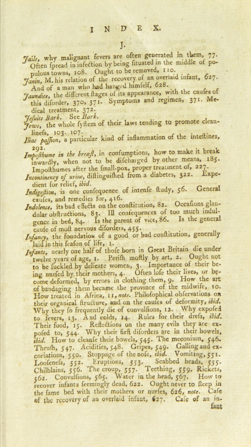 J. 7a,Is, why malignant fevers are often generated In. them, 77. J often fpread ininfeXion by being fituated in the middle of po- pulous towns, 108. Ought to be removed, 110. Janin, M. his relation of the recovery of an overlaid infant, 627. And of a man who had hanged himfelf, 628. Jaundics, the different ftages of its appearance, with the caufrs 0 this diforder, 370, 371. Symptoms and regimen, 371. Me- dical treatment, 372. Jefuits Bark. See Bark. Jews, the whole fyftem of their laws tending to promote clean- lliac pajfion, a particular kind of inflammation of the inteftines, Jmpofiiume in the IreaJl, in confumptions, how to make it break inwardly, when not to be difeharged by other means, 185. Impofthumes after the fmall-pox, proper treatment of, 227. Incontincncy of urine, diftinguilhed from a diabetes, 322. Expe- dient for relief, ibid. > an 1 Jndigejhon, is one confequence of intenfe ftudy, 50. Lxeneral caufes, and remedies for, 416. . Indolence, its bad effcXs on the conftitution, 82. Occafions glan- dular obftruXions, 83. Ill confequences of too much indul- gence in bed, 84. Is the parent of vice, 86. Is the general caui'e of moll nervous diforders, 455. . Infancy, the foundation of a good or bad conftitution, generally laid in this feafon of life, 1. . . , . Infants, nearly one half of thofe born in Great Britain die under twelve years of age, 1. Perilh moltly by art, 2. Ought not to be fuckled by delicate women, 3. Importance of their be- ing nurfed by their mothers, 4. Often lofe their lives, or be- come deformed, by errors in clothing them, 9* How the art of bandaging them became the province of the midwife, 10. How treated in Africa, 11, note. Philofophical obfervations on their organical llrutture, and on the caules of deformity, ibid. Why they fo frequently die of convulfions, 12. Why expofei to fevers, 13. And colds, 14. Rules for their drefs, ibid. Their food, 15. Reflexions on the many evils they are ex- pofed to, 544. Why them firft diforders are in their bowels, ibid. How to cleanfe their bowels, 545. The meconium, 546. Thrufh, 54.7. Acidities, 548. Gripes, 549. Galling and ex- coriations, 550. Stoppage of thenofe, ibid. Vomiting, 551. Loofenefs, 552. Eruptions, 553. Scabbed heads, 555. Chilblains, 556. The croup, 557. Teething, 559. Rickets, 562. Convulfions, 565. Water in the head, 567. Howto recover infants feemingly dead, 622. Ought never to Ileep in the fame bed with their mothers or nurfes, 626, note. Cafe of the recovery of an overbid infant, 627, Cafe of an in- fant