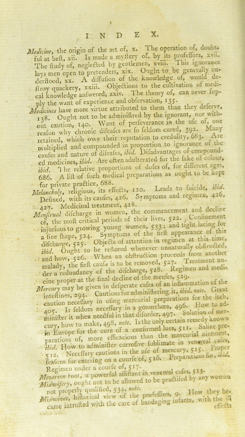 index. Medicine, the origin of the art of, x. The operation of, doubt- ful at bell, xii. Is made a myilery of, by its profefTors, xvn. The ftudy of, negle&ed by gentlemen, xviii. This ignorance lays men open to pretenders, six Ought to be genera ly un- derftood, xx. A diffufion of the knowledge of, would de- ft roy quackery, xxiii. Objeftions to the cultivation of medi- cal knowledge anfwered, xxiv. The theory of, can never fup- plv the want of experience and obfervation, 135. Medicines have more virtue attributed to them than they deferve, 1 ?8. Ought not to be admiuillred by the ignorant, nor with- out caution, 140. Want of perfeverance in the ufc of, one reafon whv chronic difeafes are fo feldom cured, 392. Many retained, which owe their reputation to credulity, 683. Are multiplied and compounded in proportion to ignorance of the Sofa and nature of difeafes, ibid. U,fadvanU|es of com^und- ed medicines, ibid. Are often adulterated for the fake of colour, tid 1 he relative proportions of dofes of, for different ages, 686. A lilt of fuch medical preparations as ought to be ^ept Leads to fuicide, ibid. * Defined, with its caufes, 426. Symptoms and regimen, 4-6, Ap Medicinal treatment^ ^.28. i» j how S26. When an obttrudtion proceeds from another amlhd7& caufe is to be removed, 5,7. Treatment un- difr a redundancy of .be difclrarge Ja8. Reg.men and med, . cine proper at the final of the caution neceffary in ufing mercurial PT=™'“S ld’. _ Tc feldom neceffary in a gonorrhoea, 49O. hO'- ™ * Sifter it when needful in that diforder, 497- .of mer- xiuniltei Tc thp'nnlv certain remedy known enry, ho*SC 5- SaLe Pr=- L'“s of more efficacious than the mercurial ointment, SHOW .0 adminifter 5 !2. Neceffary cautions in the ufe of mcrcuv^ 5 J ^ feafons for entering on a courfe of, 516. 1 icpa.at Regimen under a courfe of, 517 • _ Mcccereon root, a powerful aflil ant m praftifed by any woman ■Midwifery, ought not to be allowed to be praCt.ieu ) not properly qualified, 534, note. How they be-