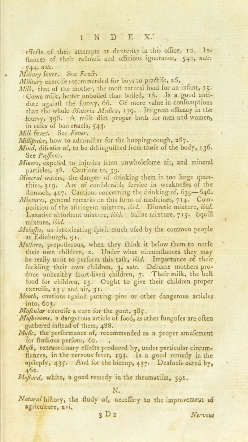 effects of their attempts at dexterity in this office, to. In- ilances of their ipftinefs and officious ignorance, 540, note. 544, note. • Miliary fever. See Fever. Military exercife lecommended for boys to pra&ife, 26. Milky that of the mother, the molt natural food for an infant, 15. Cows milk, better unboiled than boiled, 18. Is a good anti- dote again ft the feurvy, 66. Of more value in confumptions than the whole Materia Medica, 179. Its great efficacy in the i'curvy, 396. A milk diet proper both for men and women, in cafes of barrennefs, 543. Milk fev.er. See Fever. Millipedeshow to adminifter for the hooping-cough, 287. Mind, difeafes of, to be diftinguiffied from thofe of the body, 136. See Fajfioiis. Miners, expofed to injuries from unwholefome air, and mineral particles, 38. Cautions to, 39. Mineral waters, the danger of drinking them in too large quan- tities, 319. Are of confiderable fervice in weaknefles of the ftomach, 417. Cautions concerning the drinking of, 639—646. Mixtures, general remarks on this form of medicines, 714. Com- pofition of the aftringent mixture, ibid. Diuretic mixture, ibid. Laxative abforbent mixture, ibid. Saline mixture, 715. Squill mixture, ibid. Mo/aJJes, an intoxicating fpirit much ufed by the common people at Edinburgh, 91. Mothers, prepofterous, when they think it below them to nurfe their own children, 2. Under what circumftances they may be really unfit to perform this tafk, ibid. Importance of their fuckling their own children, 3, note. Delicate mothers pro- duce unhealthy ffiort-lived children, 7. Their milk, the befl food for children, 15. Ought to give their children proper exercife, 23 ; and air, 31. Mouth, cautions again!! putting pins or other dangerous articles into, 603. Mufcular exercife a cure for the gout, 385. Muflrooms, a dangerous article of food, as other fungufes are often gathered inftead of them, 488. MufiCy the performance of, recommended as a proper amufement for ftudious perfolis, 60. , Mujk, extraordinary effects produced by, under particular circum- llances, in the nervous fever, 193. Is a good remedy in the epilepfy, 435. And for the hiccup, 437. Deafnefs cured by, 462. Mujlard, white, a good remedy in the rheumatifm, 391. N. Natural hiftory, the ftudy of, nectffiuy to the improvement of agriculture, xvi.