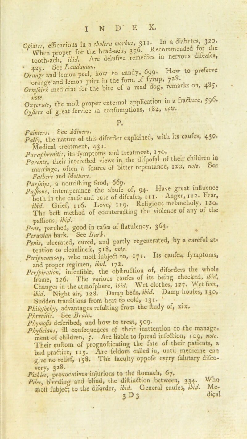 I N D E X. 0triales efficacious in a cholera morbus, 311. In a diabetes, 320. proper for the head-ach, 356 Recommended for die tooth-ach, ibid. Are delufive remedies in nervous difeafes, Orange and kmon^peel^ how to candy, 699. How to preferve orange and lemon juice in the form o )ruP> 7* ’ i o- OrmfiA medicine for the bite of a mad dog, remarks on, 485- odrnlr, the not proper external application in a fraaure, 596. Qyjlers of great fervice in confumptions, i8», note. Painters. See Miners. . Pal/y, the nature of this dlforder explained, with its caules, 430. Medical treatment, 431. Paraphrenitis, its fymptoms and treatment, 170. < Parents, their interefted views in the difpofal of their childien ii) marriage, often a fource of bitter repentance, 120, note, bee Fathers and Mothers. Par [nips, a nourilhing food, 669. Pa//ions, intemperance the abufe of, 94. Have great influence both in the caufe and cure of difeales, ill. Anger, 112. rear, ibid. Grief, 116. Love, 119. Religious melancholy, 120. The beft method of counteracting the violence of any ot the paflions, ibid- Peas, parched, good in cafes of flatulency, 363. Peruvian bark. See Bark. Penis, ulcerated, cured, and partly regenerated, by a careful at- tention to cleanlinefs, 518, note. Peripncumony, who mo ft fubjedt to, 171. Its caufes, fymptoms, and proper regimen, ibid. 172. ... , , , . Perfpiration, inienfible, the obftru&ion of, disorders the whole frame, 126. The various caufes of its being checked, ibid, Changes in the atmofphere, ibid, Wet clothes, 127. Wet feet, ibid. Night air, 128. Damp beds, ibid. Damp houfes, 130. Sudden tranfitions from heat to cold, 131. Philofophy, advantages refulting from the lludy of, xix. Phrenitis. See Brain. Phymo/is defcribed, and how to treat, 509. Phyficians, ill confequepccs of their inattention to the manage- ment of children, 5. Are liable to fprcad infeaion, 109, note. Their cuftom of prognofticating the fate of their patients, a bad pra&ice, 115. Are feldom called in, until medicine can give no relief, 158. The faculty oppofe every falutary difeo- very, 328. Pickles, provocatives injurious to the llomach, 07. Piles, bleeding and blind, the diftin&ion between, 334. Whq moft fubiedt to the diforder, ibid. General caufes, ibid. Me- 3 D 3 dipai