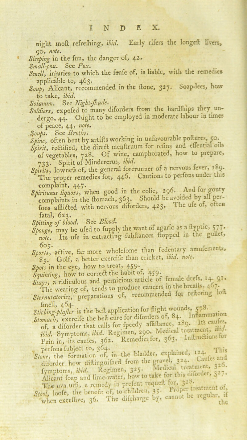 night mod refrefhing, ibid. Early rifers the longed livers, 90, note. Sleeping in the fun, the danger of, 42. Small-pox. See Pox. Smell, injuries to which the fonfe of, is liable, with the remedies applicable to, 463. Soap, Alicant, recommended in the done, 327. Soap-lees, how to take, ibid. Solatium. See Night-Jhade. Soldiers, expofed to many diforders from the hardfhips they un- dergo, 44. Ought to be employed in moderate labour in times of peace, 44, note. Soups. See Broths.  Spine, often bent by artids working in unfavourable podures, 30. Spirit, reftified, the direft mendruum for relins and eflential oils of vegetables, 728. Of wine, camphorated, how to prepare, 733. Spirit of Mindererus, ibid. Spirits, lownefs of, the general forerunner of a nervous fever, 189. The proper remedies for, 446* Cautions to perfons under this complaint, 447. .. , , , f Spirituous liquors, when good in the colic, 296. And for gouty complaints in the domach, 363. Should be avoided by al per- fons afflifted with nervous diforders, 423. I he ufe of, otten fatal, 623, Spitting of blood. See Blood. _ _ Sponge, may be ufed to fupply the want of agaric as a dyptic, 5 J, note. Its ufe in extracting fubdances dopped in the gullet, ■ Sports, a&ive, far more wholefome than fedentary amufements, 85. Golf, a better exercife than cricket, ibid. note. Spots in the eye, how to treat, 459* Squinting, how to correftthe habit of, 459' , Stays, a ridiculous and pernicious article of female drefs, H-91* The wearing of, tends to produce cancers in the breads, 4A . Sternutatories, preparations «f, recommended for redor.ng loft Stickin-ptalhr is the bed application for flight wounds, 578. Slotnad, exercife the bed cure for diforders of, 8+. of, a diforder that calls for fpeedy adidancc, aS9, ^ ibid. Symptoms, ibid. Regimen, 290. Medical > ' * Pain in, its caufes, 362. Remedies for, 363, Inflations fo perfons fubjecl to, 364. This Stone, the formation of, in the bladder, cxplamcd, IH-1^ diforder how didinguifhed from the gravel, 324. Gi fymptoms, ibid. Regimen, 3*5- ^cd'cal treatment S-6. Alicant foap and lime-water, how to take tor tins o.fordei, 0 . The uva urfi, a remedy in present requed fcr, 3;■'' Qc Stool, loofe, the benelit of, to children, 3J- li P * , ;f wU enceflive, 36. The difeharge bj;, cannot be regahr,.i