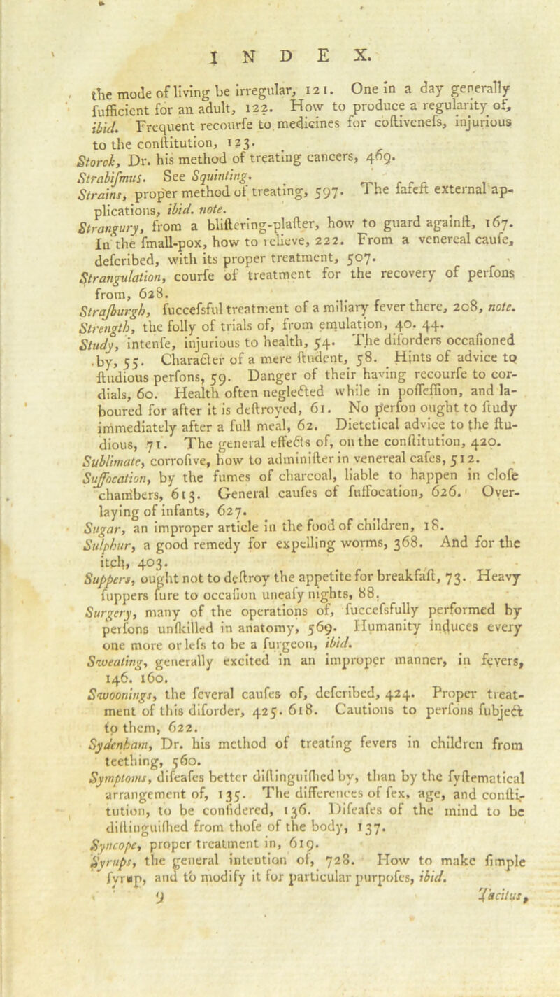 the mode of living be irregular, 121. One in a day generally fufficient for an adult, 122. How to produce a regularity of, ibid. Frequent recourfe to medicines for coftivenefs, injurious to the conllitution, 123. Storch, Dr. his method of treating cancers, 469. Strabifmus. See Squinting. _ Strains, proper method of treating, 597. The fafeft external ap- plications, ibid. note. Strangury, from a bliftering-plafter, how to guard agalnll, 167. In the fmall-pox, how to lelieve, 222. From a venereal caufe, defcribed, with its proper treatment, 507. Strangulation, courfe of treatment for the recovery of perfons from, 628. Strajburgh, fuccefsful treatment of a miliary fever there, 208, note. Strength, the folly of trials of, from emulation, 40. 44. Study, intenfe, injurious to health, 54. The diforders occafioned .by, 55. Charafler of a mere {Indent, 58. Hints of advice tp ftudious perfons, 59. Danger of their having recourfe to cor- dials, 60. Health often negle&ed while in poffefiion, and la- boured for after it is deftroyed, 61. No perfon ought to ftudy immediately after a full meal, 62. Dietetical advice to {he ftu- dious, q\. The general effects of, on the conftitution, 420. Sublimate, corrofive, how to adminifter in venereal cafes, 512. Suffocation, by the fumes of charcoal, liable to happen in clofe chambers, 613. General caufes of fuftbcation, 626.' Over- laying of infants, 627. Sugar, an improper article in the food of children, iS. Sulphur, a good remedy for expelling worms, 368. And for the itch, 403. ' . • Suppers, ought not to deftroy the appetite for breakfaft, 73. Heavy fuppers fure to occalion uneafy nights, 88, Surgery, many of the operations of, fuccefsfully performed by perfons unfkilled in anatomy, 569. Humanity induces every one more orlefs to be a furgeon, ibid. Sweating, generally excited in an improper manner, in fevers, 146. 160. Swoonings, the fcveral caufes of, defcribed, 424. Proper treat- ment of this diforder, 425. 618. Cautions to perfons fubjefk io them, 622. Sydenham, Dr. his method of treating fevers in children from teething, 560. Symptoms, difeafes better clidinguiflied by, than by the fyftematical arrangement of, 135. The differences of fex, age, and confti,- tution, to be coniidercd, 136. Difeafes of the mind to be dillinguiflied from thofe of the body, 137. Syncope, proper treatment in, 619. Syrups, the general intention of, 728. How to make fimple  fyrap, and to modify it for particular purpofes, ibid. • ' y Tacitus t