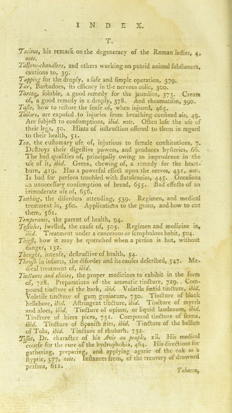T. Tacitus, his remark on the degeneracy of the Roman ladies, 4, note. Tallow-chandlers, and others working on putrid animal fubftances, cautions to, 39. Tapping for thedropfy, a fare and fimple operation, 379. Tar, Barbadoes, its efficacy in tl-e nervous colic, 30G. Tartar^ foluble, a good remedy for the jaundice, 373. Cream of, a good remedy in a dropfy, 378. And rheumatifm, 390. Tafle, how to veil ore the fenfe of, when injured, 465. Tailors, are expofed.to injuries from breathing confined air, 49. Are fubjed to confumptions, ibid. note. Often lofe the ufe of their legs, 50. Hints of inftrudion offered to them in regard to their health, 51. Tea, the cuftomary ufe of, injurious to female conftitutions, 7. Dtftroys their digeftive powers, and produces hyfterics, 66. The bad qualities of, principally owing to imprudence in the ufe of it, ibid. Green, chewing of, a remedy for the heart- burn, 419. Has a powerful effed upon the nerves, 431, note. Is bad for perfons troubled with flatulencies, 445. Occafions un unneceffary confumption of bread, 655. Bad effeds of an immoderate ufe of, 656. Teething, the diforders attending, 539. Regimen, and medical treatment in, 560. Applications to the gums, and how to cut them, 561. Temperance, the parent of health, 94. Tcjlicles, fwelled, the caufe of, 503. Regimen and medicine in, ibid. Treatment under a cancerous or fcrophulous habit, 504. Thirjl, how it may be quenched when a perfon is hot, without .danger, 132. Thought, intenfe, deftrudive of health, 54. Thrujh in infants, the diforder and itscaufes deferibed, 547. Me- dical treatment of, ibid. Tinctures and elixirs, the proper medicines to exhibit in the form of, 728. Preparations of the aromatic tindure, 729.. Com- pound tindure of the bark, ibid. Volatile foetid tihdure, ibid. Volatile tindure of gum guaiacum, 730. Tindure of black hellebore, ibid. Aftringent tindure, ibid. Tindure of myrrh and aloes, ibid. Tindure of opium, or liquid laudanum, ibid. Tindure of hiera picra, 731. Compound tindure of fenna, ibid. Tindure of Spanifh flies, ibid. 1 indure of the balfam of Tolu, ibid. Tindure of rhubarb. 732. Tiffot, Dr. charadcr of his Avis au ptuplc, xii. His medical courfe for the cure of the hydrophobia, 4S4. His diredions for- gathering, preparing, and applying agaric of the oak as a flyptic, 577, note. Inftances from, of the recovery of drowned perfons, 611. _ , r Tobaccot
