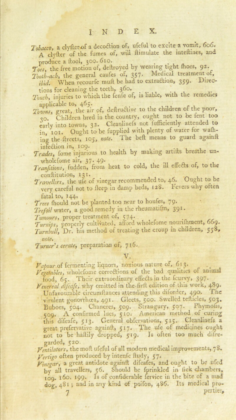 Tobacco, a clyfterof a decoftion of, ufeful to excite a vomit, 606* A clyfter of the fumes of, will ftimulatc the inteftmes, and produce a ftool, 300. 610. . Toes the free motion of, deftroyed by wearing tight (hoes, 92. Tooth-ach, the general caufes of, 357. Medical treatment of. Hid. When recourfe mud be had to extraction, 359. Direc- tions for cleaning the teeth, 360. Touch, injuries to which the fenfe of, is liable, with the remedies applicable to, 465. . . , Towns, great, the air of, deftruaive to the children of the poor, 30. Children bred in the country, ought not to be fent too early into towns, 32. Cleanlinefs not i'ufficiently attended to in, 101 • Ought to be fupplied with plenty of water for waffl- ing the ftreets, 105, note. The bed means to guard againft infection in, 109. Trades, fome injurious to health by making artiits breathe un- wholefome air, 37. 49. ... „ . Tranfitlons, fudden, from heat to cold, the ill effects of, to the conftitution, 131. ' , . Travellers, the ufe of vinegar recommended to, 46. Uugnt to be very careful not to deep in damp beds, 128. Fevers why often fatal to, 144. Trees (hould not be planted too near to houfes, 79. Trefoil water, a good remedy in the rheumatifm, 391. Tumours, proper treatment of, 574. Turnips, properly cultivated, afford wholefome nounihrnent, 669. Turnbull, Dr. his method of treating the croup in children, 558, note. Turner's cerate, preparation of, 716. V. Vapour.ot fermenting liquors, noxious nature of, 613. Vegetables, wholefome corrections of the bad qualities of animal food, 65. Their extraordinary effedts in the fcurvy, 397. Venereal difeafe, why omitted in the-iird edition of this work, 489. Unfavourable circumdances attending this diforder, 490. The virulent gonorrhoea, 491. Gleets, 500. Swelled tefticles, 503. Buboes, 504. Chancres, 509. Strangury, 507. Phymofis, 509. A confirmed lues, 510. American method of curing this difeafe, 513. General obfervations, 515. Cleanlinefs a great prefervative againft, 517. The ufe of medicines ought not to be haftily dropped, 519. Is often too much difre- garded, 520. Ventilators, the moft ufeful of all modern medical improvements, 7S. Vertigo often produced by intenfe ftudy, 57* Vinegar, a great antidote againft difeafes, and ought to be ufed by all travellers, 56. Should be fprinkled in lick chambers, 109. 160. 199. Is of confiderable fervice in the bite of a mad dog, 481 ; and in any kind of poifon, 486. Its medical pry- n perti'es#