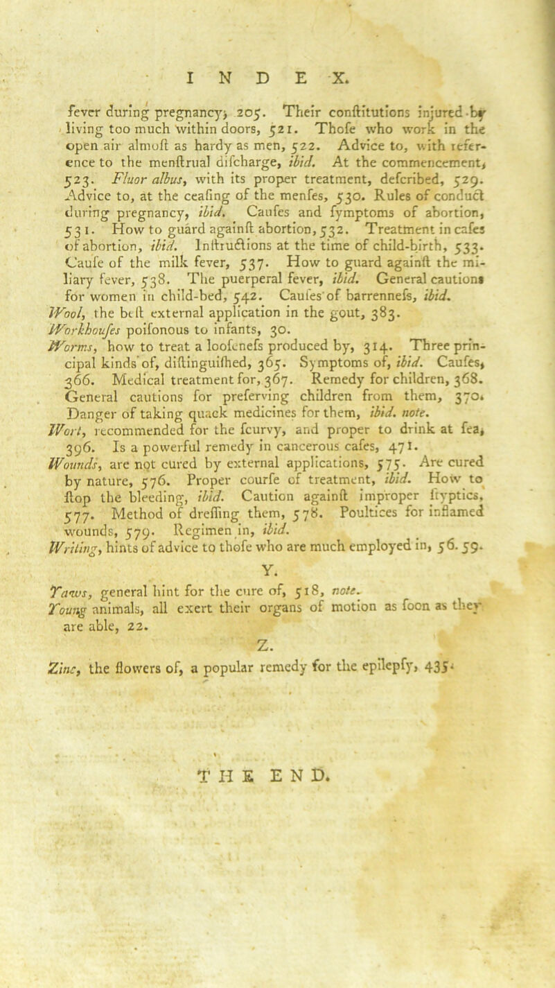 fever during pregnancy^ 205. Their conftitutions injured by living too much \vithin doors, 521. Thofe who work in the open air almoft as hardy as men, 522. Advice to, with refer- ence to the menftrual difeharge, ibid. At the commencement* 523. Fluor albus, with its proper treatment, deferibed, 529. Advice to, at the ceafing of the menfes, 530. Rules of conduct during pregnancy, ibid. Caufes and fymptoms of abortion, 531. How to guard againft abortion, 532. Treatment in cafes of abortion, ibid, lnftrudlions at the time of child-birth, 533. Caufe of the milk fever, 537. How to guard againft the mi- liary fever, 538. The puerperal fever, ibid. General cautions for women in child-bed, 542. Caufes'of barrennefs, ibid. Wool, the belt external application in the gout, 383. Workhoufes poifonous to infants, 30. Worms, how to treat a loofenefs produced by, 314. Three prin- cipal kinds’of, diftinguifhed, 365. Symptoms of, ibid. Caufes, 366. Medical treatment for, 367. Remedy for children, 368. General cautions for preferving children from them, 370* Danger of taking quack medicines for them, ibid. note. Wort, recommended for the feurvy, and proper to drink at fea, 396. Is a powerful remedy in cancerous cafes, 471. Wounds, are not cured by external applications, 575. Are cured by nature, 576. Proper courfe of treatment, ibid. Hovv to flop the bleeding, ibid. Caution againft improper ityptics, 577. Method of drefling them, 578. Poultices for inflamed wounds, 579. Regimen in, ibid. Writing, hints of advice to thofe who are much employed in, 56.59. Y. Tauvs, general hint for the cure of, 518, note. Toung animals, all exert their organs of motion as foon as they are able, 22. Z. Zinc, the flowers of, a popular remedy for the epilepfy, 43J* THE END.