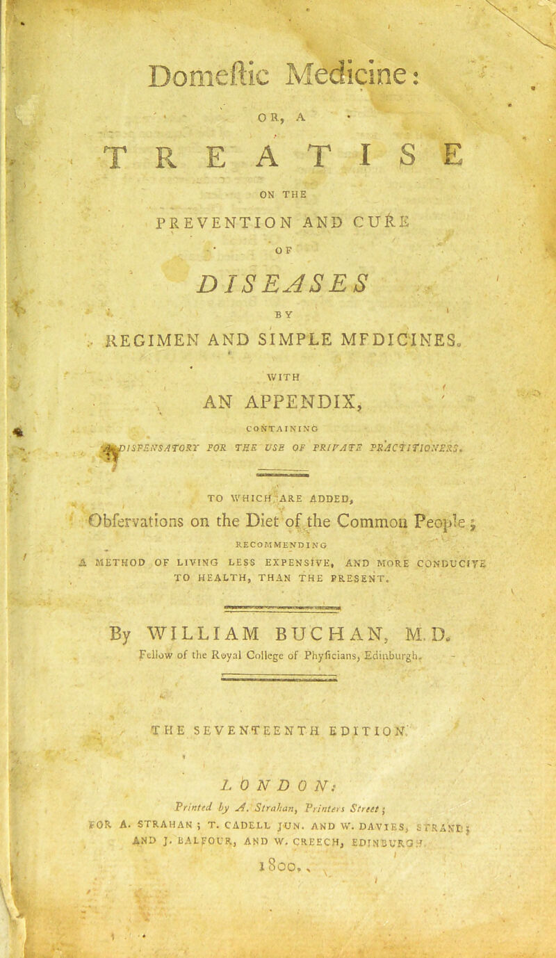 Domeftic Medicine: ' > - ' o R, A TREATISE ON THE , PREVENTION AND CUflE OF DISEASES I BY ‘ .. REGIMEN AND SIMPLE MEDICINES^ « WITH AN APPENDIX, CONTAINING yjl^lS-FEl^SAroRr FOR THE USE OF FRIFATE FRACTiriONERS. ^ TO WHICff^ARE ADDED, ^ . . V • Obfervations on the Diet of the Common People RECOMMENDING A METHOD OF LIVING LESS EXPENSIVE, AND MORE CONDUCITS TO HEALTH, THAN THE PRESENT. By WILLIAM BUCHAN, M. D. Fellow of the Royal College of Phyfi clans, Edinburgh, THE SEVENTEENTH EPITION.' » LONDON: Printed by A. Strahan, Printers Street’, FOR A. STRAHAN ; T. CADELL JON. AND W. DAVIES, STRANL’J AND J, BALFOCR, AND W, CREECH, EDINBURG.'^.