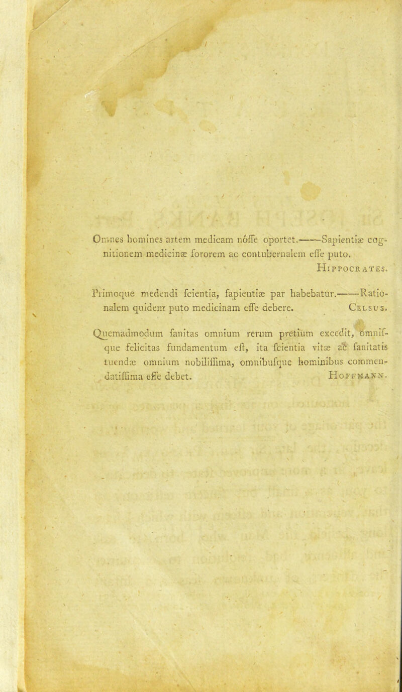 Omnes homines artem meJicam noffe oportct. Sapientiac cog- nitionem medicinae fororem ac contubernalcm cffe piito. ' Hippocrates —Ratio- Celsus. Piimoque medcndi fcientia, fapieiitlas par habebatur.— nalein quidern puto medicinam tfle debere. Quemadmodum fanitas omnium rerum pretium excedit,^mnif- que felicitas fiindamentnm eft, Ita fcientia vitae a? fanitatis tuendac omnium nobiliffima, omnibufque homiuibus commen- datiffima effe debet. Hopfiviann. (