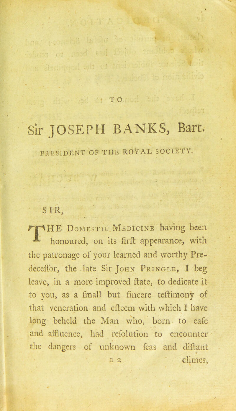 > ' f V TO, . ' ■ sir JOSEPH BANKS, Bart. V PRESIDENT OF THE ROYxAL SOCIETY. SIR, rr^HE Domestic.Medicine having been honoured, on its firft appearance, with the patronage of your learned and worthy Pre- deceffor, the late Sir John Pringle, I beg leave, in a more improved Rate, to dedicate it to you, as a fmall but lincere teftiraony of that veneration and efleem with which I have long beheld the Man who, born- to eafe and affluence, had refolution to encounter' the dangers of unknown Teas and dlflant ' a 2 ' climes.