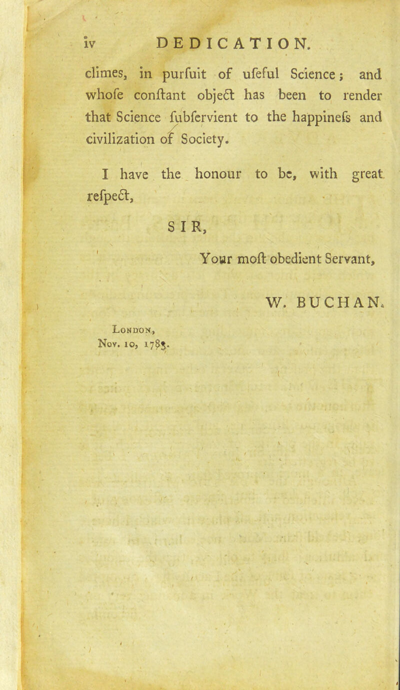 ^ ' climes, in purfuit of ufeful Science; and whofe conftant objedl has been to render that Science fubfepient to the happinefs and civilization of Society. I have the ^ honour to be, with great. refpe6t, SIR, Your moft obedient Servant, ) Lonuok, Nov. 10, 1785.. I ' W. BUCHAN, ) • « . ,