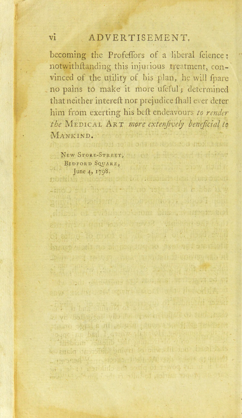 becoming the Profeflbrs of a liberal fdence j notwithflanding this injurious treatment, con- vinced of the utility of his plan, he will fpare no pains to make it more ufefiil j determined that neither intereft nor prejudice fliall ever deter him from exerting his beft endeavours to refider the Medical Art more extenfvvely henejicial to Mankind. ^ New Store-Street, Bedford Square, June4, I798»