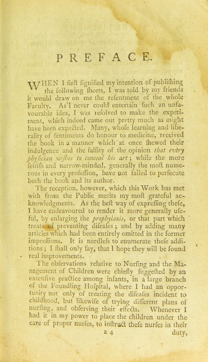 PREFACE. Xiy'HEN I firfl; fignified my Intention of publlflilng the following fheets, I was told by my friends It would draw on me the refentment of the whole Faculty. As'I never could' entertain fuch an unfa- vourable Idea, I was refolved to make the experi- ment, which indeed came out pretty much as might have been expected. Many, whofe learning and libe- rality of fentiments do honour to medicine, received the book in a manner which'at once Ihewed their indulgence and the falfity of the opinion that every phy ftcian ^uijhes to conceal bis art; while the more felfifn and narrow-minded, generally the moll nume- rous in every profeffion, have not failed to perfecute both the book and its author. The reception, however, which this Work has met with from the Public merits my mod grateful ac- knowledgments. As the bed way of exprefling thefe, I have endeavoured to render it more generally ufe- ful, by enlarging the prophylaxis^ or that part which treats^ of preventing difeafes ; and by adding many articles which had been entirely omitted in the former imprefllons. It is needlefs to enumerate thefe addi- tions ; I flrall only fay, that I hope they will be found real improvements. The obfervations relative to Nurfing and the Ma- nagement of Children were chiefly fuggeded by an extenfive praclice among infants, in a large branch of the Foundling Hofpital, where I had an oppor- tu.nity not only of treating the difeafes incident to childhood, but likewife oI trying different plans of nurfing, and obferving their effcds. Whenever I had it in my power to place the children under the care of proper nurfes, to indrud thefe nurfes in their a 4 duty,