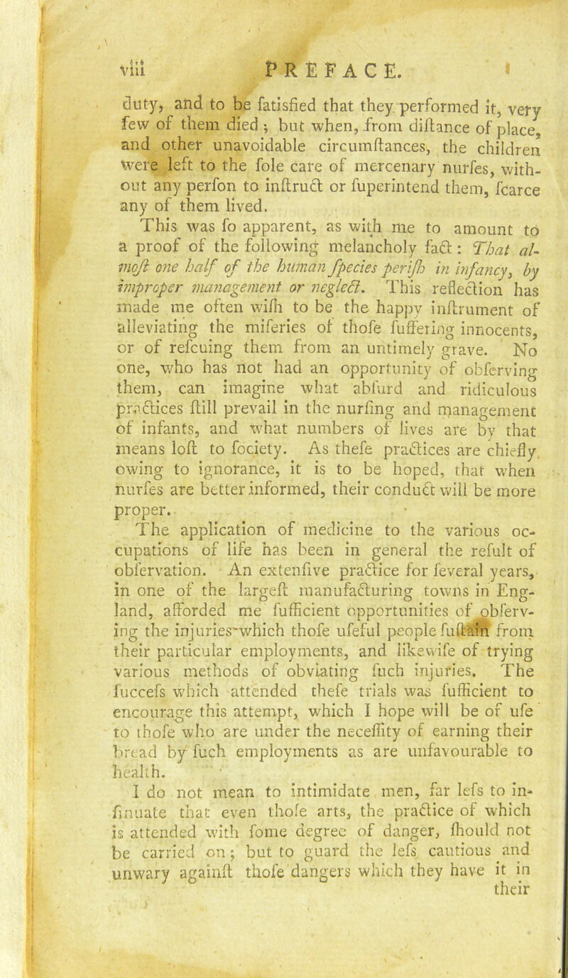 duty, and to be fatisfied that they, performed it, very few of them died ; but when, from diftance of place, and other unavoidable circumftances, the children Were left to the foie care of mercenary nurfes, with- out any perfon to infl;ru6t or fuperintend them, fearce any of them lived. This was fo apparent, as with me to amount to a proof of the following melancholy faft: That aU moji one half of the human fpecies perijh in bifancy^ by improper management or negled. This reflection has made me often wifli to be the happy inflrument of alleviating the miferies of thofe fuffeiing innocents, or of refcuing them from an untimely grave. No one, who has not had an opportunity of obfcrving them, can imagine what abfurd and ridiculous praflices ftill prevail in the nurfing and management of infants, and what numbers of lives are by that means loft to fociety. As thefe praftices are chiefly, owing to ignorance, it is to be hoped, that when nurfes are better informed, their conduct will be more proper. The application of medicine to the various oc- cupations of life has been in general the refult of obfervation. An extenfive praftice for feveral years, in one of the largeft manufacluring towns in Eng- land, afforded me fufficient opportunities of ^gbferv- ing the injurieswvhich thofe ufeful people fuftaift from their particular employments, and likevvife of trying various methods of obviating fuch injuries. The fuccefs which attended thefe trials was fufficient to encourage this attempt, which I hope will be of ufe to thofe who are under the neceflity of earning their bread by fuch employments as are unfavourable to health. I do not mean to intimidate men, far lefs to In- finuate that even thole arts, the prafUce of which is attended with fonie degree of danger, ffiould not be carried on; but to guard the lefs cautious and unwary againft thofe dangers which they have it in their