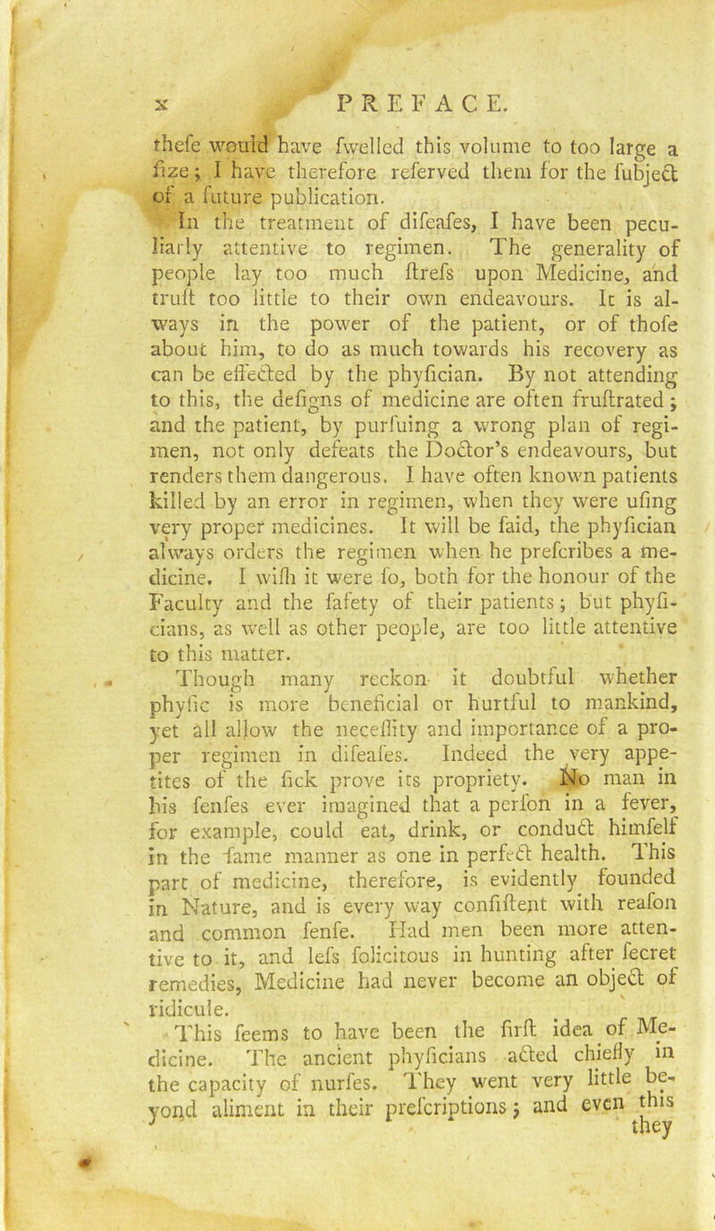 thefe would have fwelled this volume to too large a fize; I have therefore referved tliem for the fubjedl of a future publication. In the treatment of difeafes, I have been pecu- liarly attentive to regimen. The generality of people lay too much flrefs upon Medicine, and truft too little to their o\vn endeavours. In is al- ways in the power of the patient, or of thofe about him, to do as much towards his recovery as can be effected by the phyfician. By not attending to this, the defigns of medicine are often fruftrated; and the patient, by purfuing a wrong plan of regi- men, not only defeats the Dodlor’s endeavours, but renders them dangerous. I have often known patients killed by an error in regimen, when they were ufing very proper medicines. It will be faid, the phyfician always orders the regimen when he prefcribes a me- dicine. I wdfli it were fo, both for the honour of the Faculty and the fafety of their patients; but phyfi- cians, as well as other people, are too little attentive to this matter. Though many reckon- it doubtful whether phylic is more beneficial or hurtful to mankind, yet all allow the necellity and importance of a pro- per regimen in difeafes. Indeed the very appe- tites of the fick prove its propriety. No man in his fenfes ever imagined that a perfon in a fever, for example, could eat, drink, or condudl himfelf in the fame manner as one in perfedi: health. Ihis part of medicine, therefore, is evidently founded in Nature, and is every way confiftent with reafon and common fenfe. Had men been more atten- tive to it, and lefs folicitous in hunting after fecret remedies, Medicine had never become an objedl of ridicule. ' This feems to have been the firft idea of Me- dicine. The ancient phyficians adled chielly in the capacity of nurfes. They w'ent very little be- yond aliment in their preferiptions j and