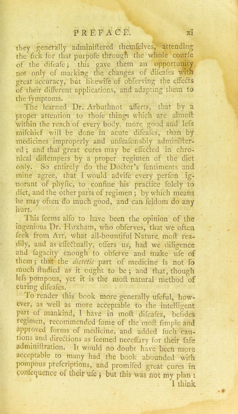 V XI P R E F A C E. they generally adminiftered themfelves, attending the Tick for that purpofe through the whole courfe of the difeafe; -this gave them an opportunity not only of marking the changes of difeafes \Vith great accuracy, but likewife of obferving the effefts of their different applications, and adapting them to the fymptoms. The learned Dr. Arbuthnot afferts, that by a proper attention to thofe thing’s which are almoft within the reach of every body, more good and lefs mifchief will be done in acute difeafes, than by medicines improperly and unfeafonably adminifter- ed ; and that great cures may be effedfed in chro- nical diftempers by a proper regimen of the diet only. So entirely do the Dodfor’s fentiments and mine agree, that I would advife every perfon ig- norant of phyfic, to confine his pradlice folely to diet, and the other parts of regimen ; by which means he may often do much good, and can feldom do any hurt. This feeras alfo to have been the opinion of the ingenious Dr. Huxham, who obferves, that we often feek from Art, what all-bountiful Nature, moft rea- dily, and as eftedtually, offers us, had we diligence and fagacity enough to obferve and make ufe of them ; that the dietetic part of medicine is not fo much ftudied as it ought to be ; and that, though lefs pompous, yet it is the moft natural method of curing difeafes. lo render this book more generally ufeful, how- ever, as well as more acceptable to the intelligent part of mankind, I have in moft difeafes, befideS regimen, recommended fome of the moft fimple and approved forms of medicine, and added fuch cau- tions and direifiions as feemed neceflary for their fafe adminiftration. It would no doubt have been more acceptable to many had the book abounded with pompous prefcriptions, and promifed great cures in. conlec|uence of tneif ufe j but this was not my plan : 1 think