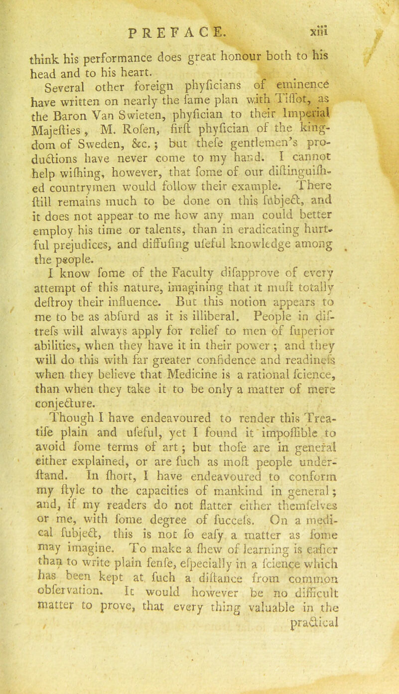 PREFACE. xHi think his performance does great honour both to his head and to his heart. Several other foreign phyficians of eminence have written on nearly the fame plan with Tifibt, as the Baron Van Swieten, phyfician to their Imperial Majefties, M. Rofen, firft phyfician of the king- dom of Sweden, &c.; but thefe gentlemen’s pro- ductions have never come to my hand. I cannot help wilhing, however, that fome of our difiinguifli- ed countrymen would follow their example. There flill remains much to be done on this fubjeft, and it does not appear to me how any man could better employ his time or talents, than in eradicating hurt- ful prejudices, and diffufing ufeful knowledge among the people. I know fome of the Faculty difapprove of every attempt of this nature, imagining that it muft totally deftroy their influence. But this notion appears to me to be as abfurd as it is illiberal. People in dif- trefs will always apply for relief to men of fuperior abilities, when they have it in their power ; and they will do this with far greater confidence and readinefs when they believe that Medicine is a rational fcience, than when they take it to be only a matter of mere conjedture. Though I have endeavoured to render this Trea- tlfe plain and ufeful, yet I found ifimpoffible to avoid fome terms of art; but thofe are in general ' either explained, or are fuch as moll people under- lland. In fliort, I have endeavoured to conform my ftyle to the capacities of mankind in general; and, if my readers do not flatter either themfelves or me, with fome degree of fuccels. On a medi- cal fubjedl, this is not fo eafy a matter as fome may imagine. To make a fliew of learning is eafier than to write plain fenfe, efpecially in a fcience which has been kept at fuch a difiance from common obfeivation. Ic would however be no difllcult matter to prove, that every thing valuable in the pradical