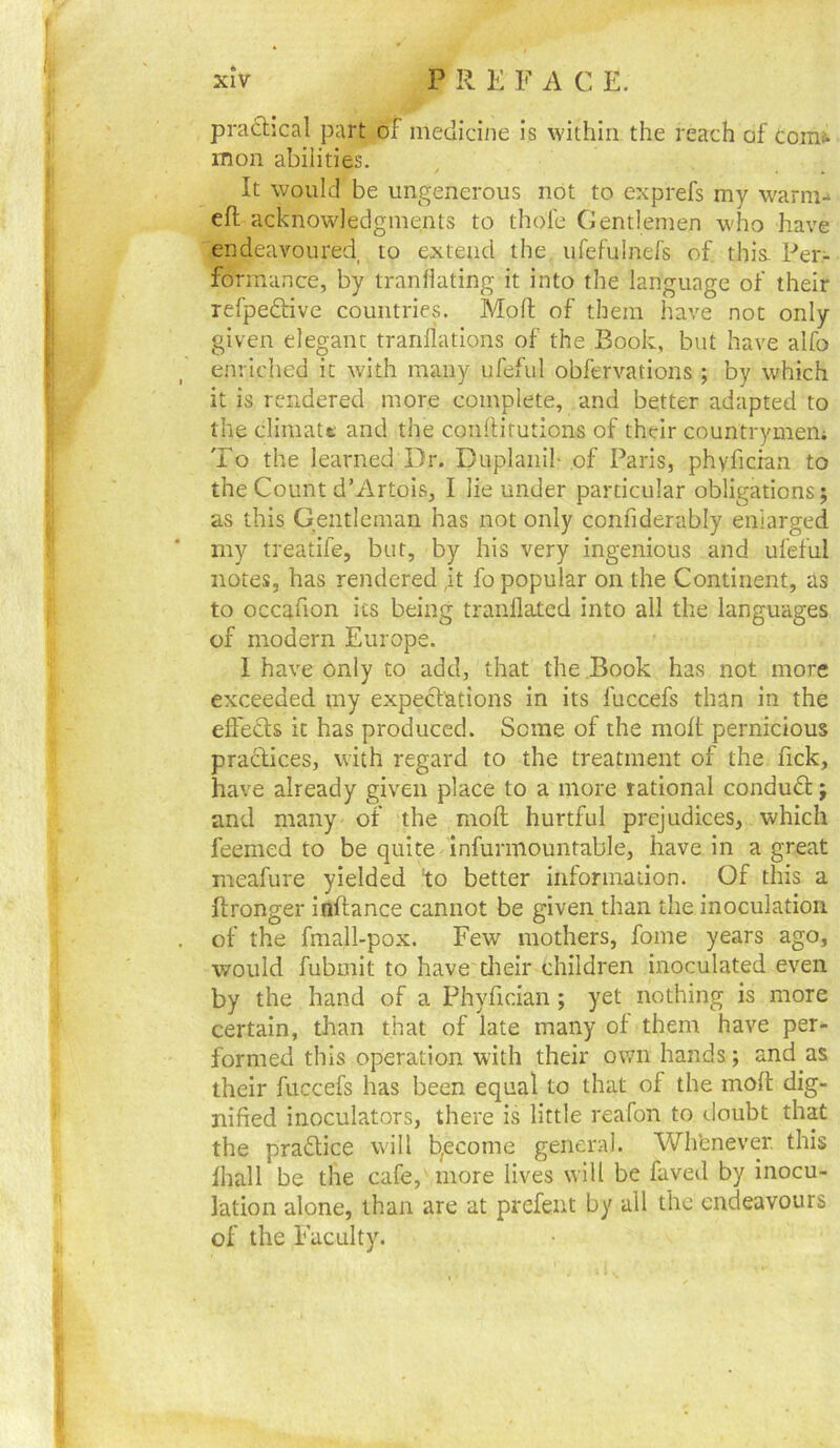 practical part of medicine is within the reach of coinj. mon abilities. It would be ungenerous not to exprefs my warm-* eft acknowledgments to thole Gentlemen who have endeavoured to extend the ufefulnefs of. this. Per- formance, by tranliating it into the language of their refpedHve countries. Moft of them have not only given elegant tranflations of the Book, but have alfo enric'hed it with many ufeful obfervations ; by which it is rendered more complete, and better adapted to the cliraatt and the conftirutions of their countrymem To the learned Dr. Duplaiiil- of Paris, phyficran to the Count d’Artois, I lie under particular obligations; as this Gentleman has not only confiderably enlarged my treatife, but, by his very ingenious and ufeful notes, has rendered ,it fo popular on the Continent, as to occafion its being tranllated into all the languages of modern Europe. 1 have only to add, that the Book has not more exceeded my expectations in its fuccefs than in the effedls it has produced. Some of the moft pernicious practices, with regard to the treatment of the fick, have already given place to a more rational conduct; and many of the moft hurtful prejudices, which feemed to be quite infurmountable, have in a great meafure yielded to better infonnaiion. Of this a ftronger inftance cannot be given than the inoculation of the fmall-pox. Few mothers, fome years ago, would fubmit to have tlteir children inoculated even by the hand of a Phyfidan ; yet nothing is more certain, than that of late many of them have per- formed this operation with their own hands; and as their fuccefs has been equal to that of the moft dig- nified inoculators, there is little reafon to doubt that the pradice will b^ecome general. Wh’enever. this lhall be the cafe, more lives will be faved by inocu- lation alone, than are at prefent by all the endeavours of the Faculty.