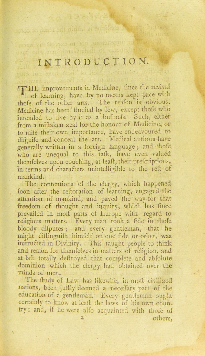 INTRODUCTION. improvements in Medicine, fmce the revival of learning, have by no means kept pace with thofe of the other arts. The realbn is obvious. Medicine has been'ftudied by few, except thofe who intended to live by it as a bufinefs. Such, either from a miflaken zeal for the honour of Medicine, or to raife their own importance, have endeavoured to difguife and conceal the art. Medical authors have generally written in a foreign language; and thofe who are unequal to this talk, have even valued themfelves upon couching, at leaft, their prefcriptions, in terms and characters unintelligible to the reft of mankind. The contentions of the clergy, which happened foon after the reftoration of learning, engaged the attention of mankind, and paved the way for that freedom of thought and inquiry, which has fmce prevailed in moll parts of Europe with regard to religious matters. Every man took a fide in thofe bloody difputes *, and every gentleman, that he might diltinguilli himfelf on one fide or other, was injflruCled in Divinity. This taught people to think and reafon for themfelves in matters of religion, and at lall totally deltroyed that complete and abfolute dominion which the clergy had obtained over the minds of men. The lludy of Law has llkewife, in mod civilized nations, been judly deemed a neced'ary part of the education of a gentleman. Every gentleman ought certainly to know at lead the laws of his own coun- try ; and, if he were alfo acquainted with thofe of 2 others.