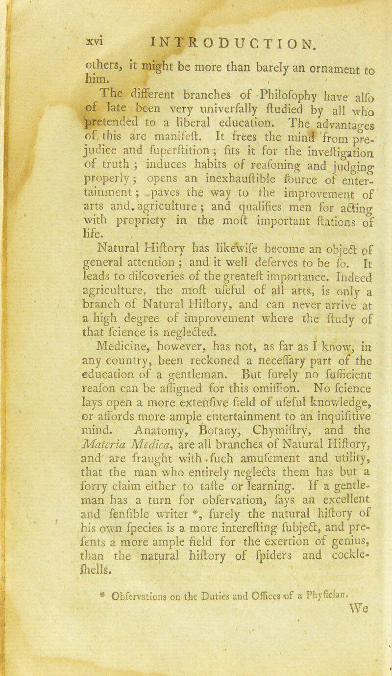 others, it might be more than barely an ornament to him. The different branches of Philofophy have alfo of late been very univerfally ftudied by all who pretended to a liberal education. The advantages of. this are manifeft. It frees the mind 'from pre- judice and fuperftition; fits it for the inveftigation of truth ; induces habits of reafoning and judging properly ; opens an inexhauftible fburce of enter- tainment ; paves the way to the improvement of arts and, agriculture ; and qualifies men for afting with propriety in the mofl important ftations of life. Natural Hiftory has likewife become an objefl of general attention ; and it well deferves to be lb. It leads to difcoveries of the greatefl importance. Indeed agriculture, the mofl ul'eful of all arts, is only a branch of Natural Hiflory, and can never arrive at a high degree of improvement where the fludy of that fcience is neglebted. Medicine, however, has not, as far as I know, in any country, been reckoned a neceffary part of the education of a gentleman. But furely no fufficient reafon can be affigned for this omiffion. No fcience lays open a more extenfive field of ufeful knowledge, or affords more ample entertainment to aii inquifitive mind. Anatomy, Botany, Chymiflry, and the Materia Medtca^ are all branches of Natural Hiflory, and' are fraught with.fuch amufement and utility, that the man who entirely negleds them has but a forry claim either to tafle or learning. If a gentle- man has a turn for obfervation, fays an excellent and fenfible writer furely the natural hiflory of his own fpecies is a more interefling fubjedl, and pre- fents a more ample field for the exertion of genius, than the natural hiflory of fpiders and cockle- fliells. ' * Obfervatlons on the Duties and Offices a Phyfician.