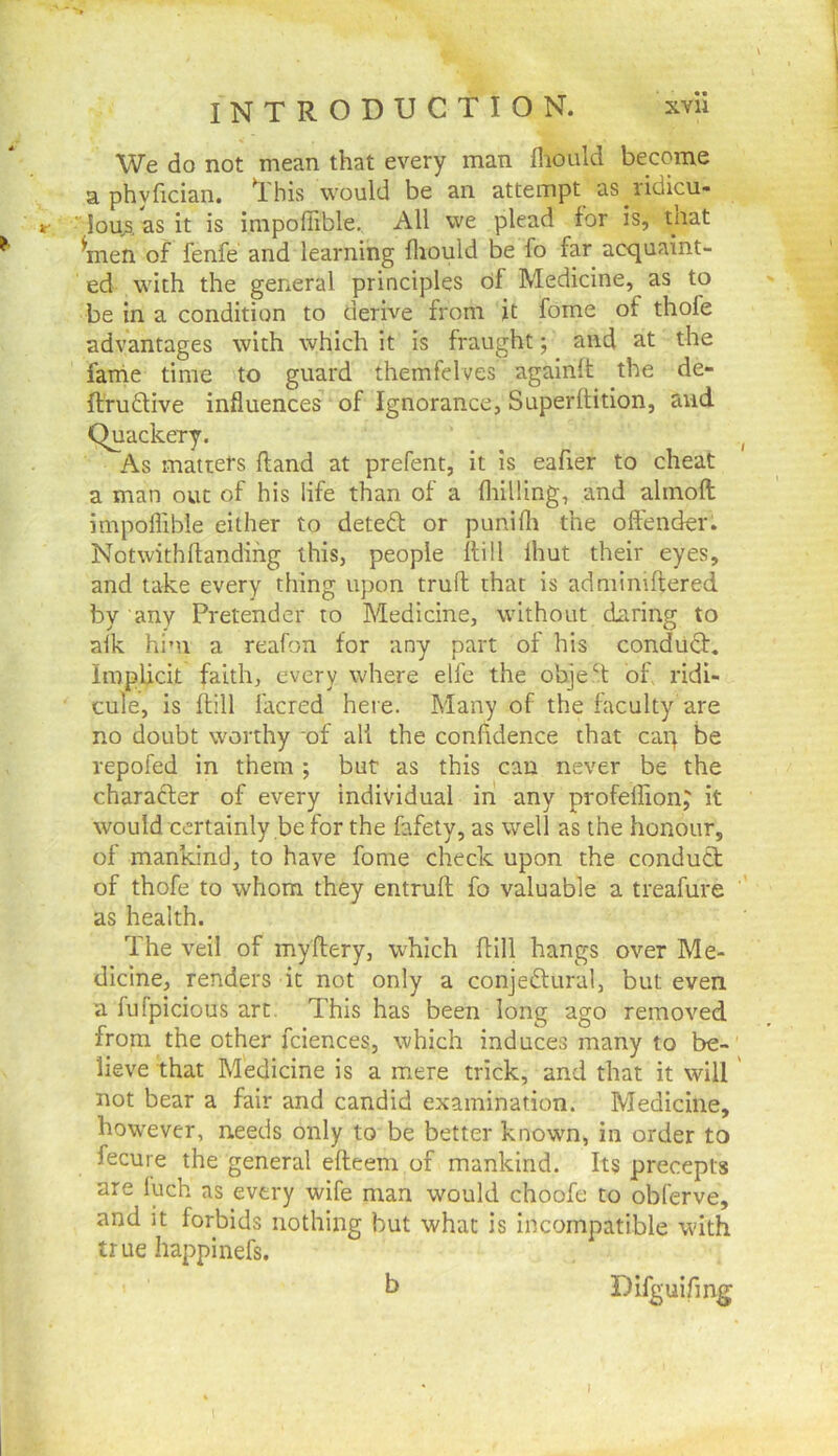 We do not mean that every man fliould become a phyfician. This would be an attempt as ridicu- r loujs. as it is inipoffible. All we plead for is, tnat ^men of fenfe and learning fliould be fo far acquaint- ed with the general principles of Medicine, as to be in a condition to derive from it fome of thofe advantages with which it is fraught; and at the fame time to guard themfelves againlt the de- ftru£live influences of Ignorance, Superftition, and Quackery. As matters {land at prefent, it is eafier to cheat a man out of his life than of a fliilling, and alinoft impoffible either to deteft or punifli the oftender. Notwithflandifig this, people hill ihut their eyes, and take every thing upon truft that is adnilmftered by any Pretender to Medicine, without daring to alk him a reafon for any part of his conduQ:, Implicit faith, every where elfe the objeT op ridi- cule, is hill facred here. Many of the faculty are no doubt worthy of all the confidence that cap be repofed in them; but as this can never be the characler of every individual in any profellion^ it would certainly be for the fafety, as well as the honour, of mankind, to have fome check upon the conduct of thofe to whom they entruft; fo valuable a treafure as health. The veil of myftery, which dill hangs over Me- dicine, renders it not only a conjectural, but even a fufpicious art. This has been long ago removed from the other fciences, which induces many to be- lieve that Medicine is a mere trick, and that it will not bear a fair and candid examination. Medicine, however, needs only to be better known, in order to fecure the general efteem of mankind. Its precepts are luch as every wife man would choofe to obferve, and it forbids nothing but what is incompatible wdth true happinefs. h Difguifmg