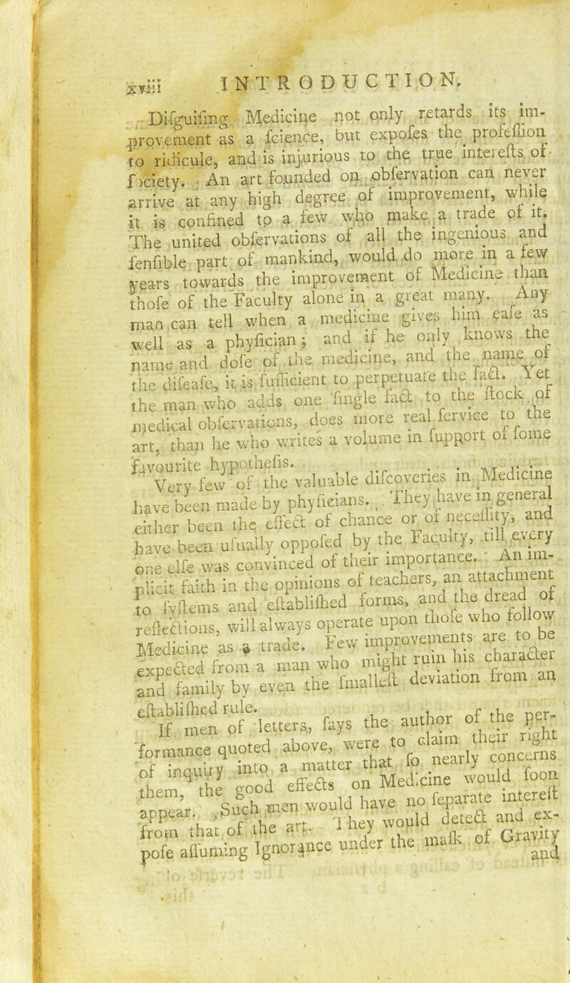 t' . Medicine iiot pnly retards its Im- provement is a fcience, but expofes the_ profefnon to ridicule, and is injurious to th^ true mtei elts. or- f )ciety. • An art founded on, obfervation can never arrive at any high degree of improvement, while it is confined to a few wlp make a trade ot it. The united obfervations of all the mgemous and fenfible part of mankind, would .do more m a lew iV’ears towards the improvement of Medicine than thofe of the'Faculty alone ip a great many. Aoy man can tell when a medicine gives him eaie as well as a phyfician; and if he only kiiQvvs the name and dole of the medicine, and the name 4 the difeafe, it is'fufficient to perpetuate the M. \ et the man who adds one Tingle iad to tlie medical obfervations, does more real fcrvice to the an, than lie who writes a volume m fupport of feme ^‘*''veirfew ''5‘’tlm^ in Medicine have been made by phyfieians. They have either been the efca of chance or of neceffi y. and have been ufually oppofed by the Facpity, tiirP'yy ore clfe was convinced of their importance. An im- r '-ch dith in the opinions of teachers, an attachment !;fems Ld eftabliflied forms. leficaioiis, will always operate upon thofe who follow SedWne as » trade. Few improvements are to be expefted from a man who might ruin his and family by even the fmallell deviation from an 'men^f^'letters, fays the author of the per- formance abov^^ we^e^to^^c.ton ^the.^ them goo'd on Medicine would foon H^^hfarthr^onM^ iXatoiing vor^nce undk the inaik of Gravnj i