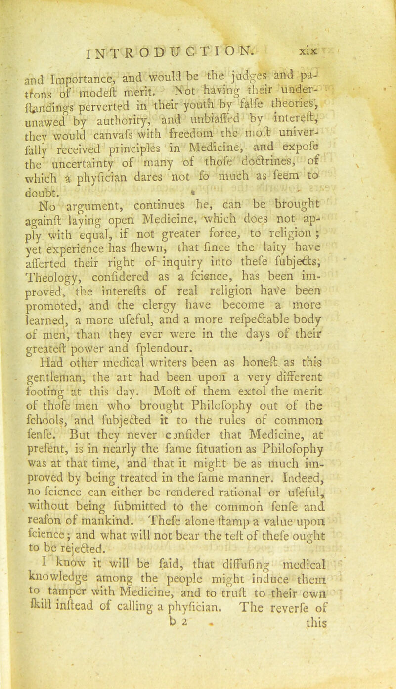 and Importance, and would be the judges and pa- tfons of modeft merit. Not having their under- Ititndings perverted in their youth by falfe theoneSj unawed by authority, and unbiafled by intereft, they would canvafs with freedom the mod univer- fally received principles in Medicine, and expofe the uncertainty of many of thofe dotirines, of which a phyfician dares not fo much as feem to doubt. • ' No argument, continues he, can be brought againfl laying open Medicine, which does not ap- ply with equal, if not greater force, to religion ; yet experidnce has fhewn, that fmce the laity have afferted their right of inquiry into thefe fubjeds; Theology, confidered as a fcience, has been im- proved, the interefts of real religion have been promoted, and the clergy have become a more learned, a more ufeful, and a more refpedable body of men, than they ever were in the days of their greateft power and fplendour. Had other medical writers been as honeft as this gentleman, the art had been upon a very different footing at this day. Moll of them extol the merit of thofe men who brought Philofophy out of the fchools, and fubjected it to the rules of common fenfe. But they never cjnfider that Medicine, at prefent, is in nearly the fame fituation as Philofophy was at that time, and that it might be as much im- proved by being treated in the fame manner. Indeed, no fcience can either be rendered rational or ufeful, without being fubmitted to the common fenfe and reafon of mankind. Thefe alone (lamp a value upon fcience; and what will not bear the tell of thefe ought to be rejefled. I know it will be faid, that diffufing medical knowledge among the people might induce them to tamper with Medicine, and to trull to their own fl'iill inllead of calling a phyfician. The reverfe of b 2 . this