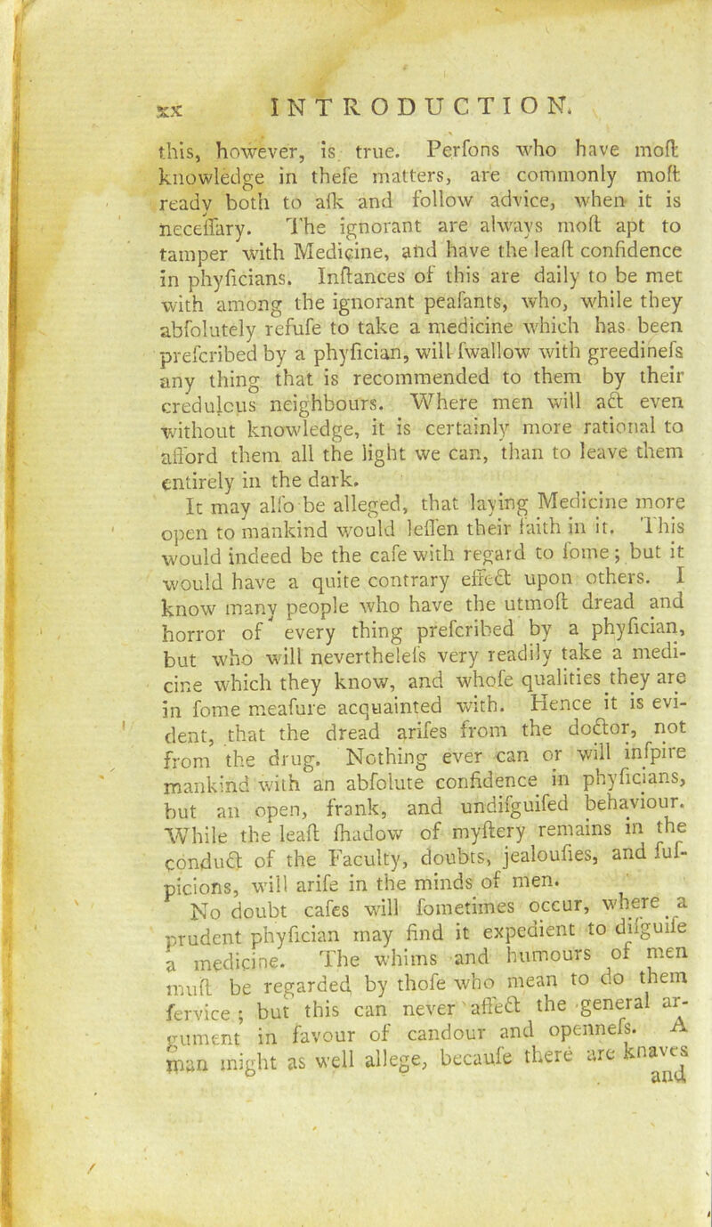 this, however, is true. Perfons who have mofl: knowledge in thefe matters, are commonly moft ready both to aflc and follow advice, when it is neceffary. The ignorant are always moll apt to tamper with Medicine, alid have the leall confidence in phylicians. Inflances of this are daily to be met with among the ignorant peafants, who, w^hile they abfolutely refufe to take a medicine which has been prefcribed by a phyfician, will fwallow with greedinefs any thing that is recommended to them by their credulous neighbours. Where men will aft even without know'ledge, it is certainly more rational to aflbrd them all the light we can, than to leave them entirely in the dark. It may allb be alleged, that laying Medicine more open to mankind w'oukl lellen their laith in it. Ihis would indeed be the cafe with regard to Ibme; but it wmuld have a quite contrary eifeft upon others. I know inanv people who have the utmoll dread and horror of^ every thing prefcribed by a phyfician, but who wall neverthelefs very readily take a medi- cine which they know, and whofe qualities they are in fome meafure acquainted with, hence it is evi- dent, that the dread arifes from the doftor, not from the drug. Nothing ever can or will infpiie mankind with an abfolute confidence in phyficians, but an open, frank, and undifguifed behaviour. While the leall fhadow of myllery remains in the conduft of the Faculty, doubts, jealoufies, and fuf- picions, w'ill arife in the minds of men. No doubt cafes wall foinetimes occur, w'here a prudent phyfician may find it expedient to dilguife a medicine. The whims and humours of men mull be regarded, by thofe who mean to do them fervice ; but this can never aftedl the general ar- gument in favour of candour and opennefs. A man might as well allege, becaufe there arc knaves 4