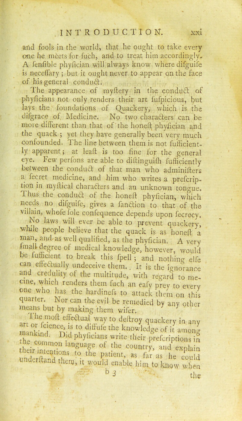 aild fools in the world, that he ought to take every cme he m^ets for fu'ch, and to treat him accordingly, A fenfible phyfician will always know where difguife is necelfary; but it ought never to appear on the face of his general condud. The appearance of myftery in the condudl of phyficians not only renders their art fufpicious, but lays the foundations of Quackery, which is the difgrace of, Medicine. No two charadters can be more different than that of the honeft phyfician and the quack ; yet they have generally been very much confounded. The line between them is not fufficient- ly apparent; at leaft is too fine for the general eye. Few perfons are able to diftinguilh fufliciently between the condudt of that man who adminifters a feQ-et medicine, and him who writes a prefcrip- tion in myffical charadters and an unknown tongue. Thus the condudl of the honeff phyfician, which needs no difguife, gives a fandlion to that of the villain, whofefole confequence depends upon fecrecy. No laws will ever be able to prevent quackery, ■while people believe that the quack is as honeff a man, and-as well qualified, as the phyfician. A very fmaff degree of medical knowledge, however, would be fuffic^nt to break this fpell ; and nothing elfe can effeftually undeceive them.. It is the ignorance and credulity of the multitude, with regard to me- cine, which renders them fuch an eafy prey to every one who has the hardinefs to attack them on this quarter Nor can the evil be remedied by any other means but by making them wifer. I he mod effeSual way to deftroy quackery in any n knowledge of ithmong th^c m ■ pkyficians write their prefcriptions in th^Tn ‘“Soage of the country, and explain underK'T kn as lie could Lnderftand them, it would enable him to know when ^ ' ■ the