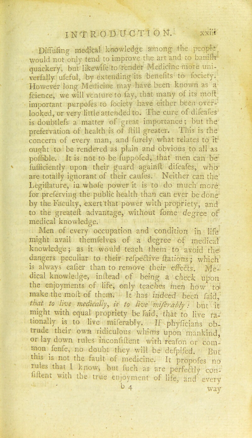 Dlffuiing medical knowledge among the people, would not only tend to improve the art and to banifh quackery, but likewife to'render Medicine more uni- verfalJy ufeful, by extending its benefits to fociety. However long Medicine may have been known as a fcience, we will venture to lay, that many ol its nioft important purpofes to lociety have either been over- looked, or very little attended to. The cure of difeafes is doubtlefs a matter of great importance; but the prefervation of health is of Hill greater. This is the concern of every man, and furely what relates to it ought to be rendered as plain and obvious to all as poflible. It is not to be fuppofed, that men can be lufficiently upon their guard againft difeafes, who are totally ignorant of their caul'es. Neither can the Legiilature, in whole power it is to do much' more for preferving the public health than can ever be done by the Faculty, exert'that pow'er with propriety, and to the greatefi: advantage, without fome degree of medical knowledge. Men of every occupation and condition in life might avail themfelves of a degree of meclicai knowdedge; as it would tea.ch them to avoid the^ dangers peculiar to their refpeflive ftations; which is always eafier than to remove their dfedls. Me- dical knowledge, inllead of being a check upon the enjoyments of life, only teaches men how tO' make the mod of them. It has indeed been faid, f^at to live medically, is to live miferably: but it rnight with equal propriety be laid, that to live ra- tionally is to live miferably. RTphyficians ob- trude their own ridiculous whims upon mankind, or lay down rules inconfident with reafon or com- mon fenfe, no doubt they v/ill be defpifed. But this IS not the fault of medicine. It propofes no rules that I know, but fuch as are perfedly con- hltent with the true enjoyment of life, and every ^4 way