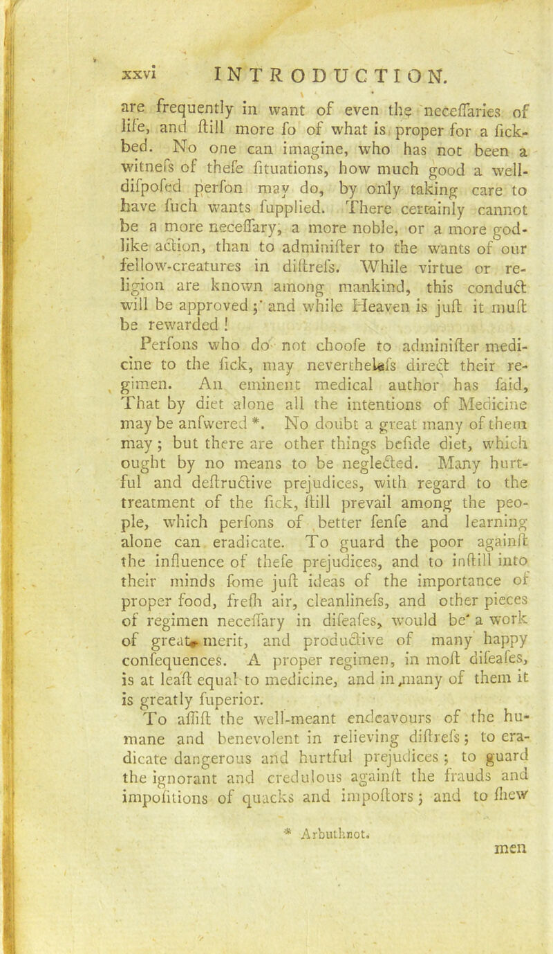 \ ' are frequently in want of even the neceffaries of life, and ftill more fo of what is, proper for a fick- bed. No one can imagine, who has_ not been a witnefs of thefe fituations, how much good a well- difpofed perfon may do, by only taking care to have fuch wants fupplied. There certainly cannot be a more neceffary, a more noble, or a more god- like action, than to adminifter to the wants of our fellow-creatures in diflrefs. While virtue or re- ligion are known among mankind, this conduO: w'ill be approved and while Heaven is juft it inuft be rewarded ! Perfons who do not choofe to adminifter medi- cine to the fick, may neverthelefs diredt their re- , gimen. An eminent medical author has faid. That by diet alone all the intentions of Medicine may be anfwered *. No doubt a great many of them may; but there are other things befide diet, which ought by no means to be negledled. Many hurt- ful and deftrudlive prejudices, with regard to the treatment of the fick, ftill prevail among the peo- ple, which perfons of , better fenfe and learning- alone can eradicate. To guard the poor againft the influence of thefe prejudices, and to inftill into their minds fome juft ideas of the importance of proper food, frefli air, cleanlinefs, and other pieces of regimen neceffary in difeafes, would be' a work of great*, merit, and produdlive of many happy confequences. A proper regimen, in moft difeafes, is at leaft equal to medicine, and in^nany of them it is greatly fuperior. To affift the well-meant endeavours of the hu- mane and benevolent in relieving diflrefs; to era- dicate dangerous and hurtful prejudices ; to guard the Ignorant and credulous againlt the frauds and impofuions of quacks and impoftors j and to fliew * Arbuthnot. men