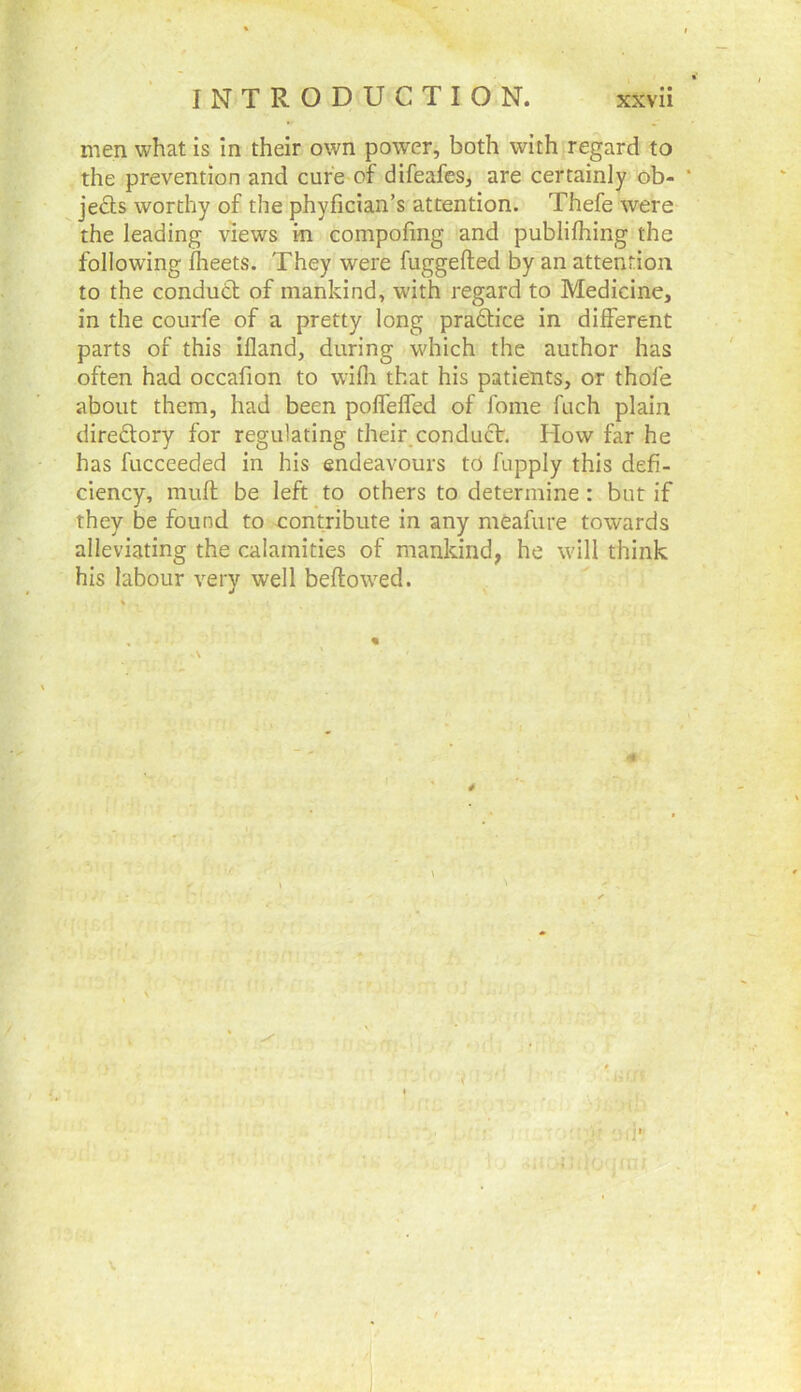 men what is in their own power, both with regard to the prevention and cure of difeafes, are certainly ob- ' ^ jects worthy of the phyfician’s attention. Thefe were the leading views in compofmg and publilhing the following fheets. They were fuggefted by an attention to the condutt of mankind, with regard to Medicine, in the courfe of a pretty long pradtice in different parts of this ifland, during which the author has often had occafion to wifli that his patients, or thole about them, had been polfeffed of fome fuch plain diredlory for regulating their,condudV. How far he has fucceeded in his endeavours to fupply this defi- ciency, mull; be left to others to determine : but if they be found to contribute in any meafure towards alleviating the calamities of mankind, he will think his labour very well beftowed.