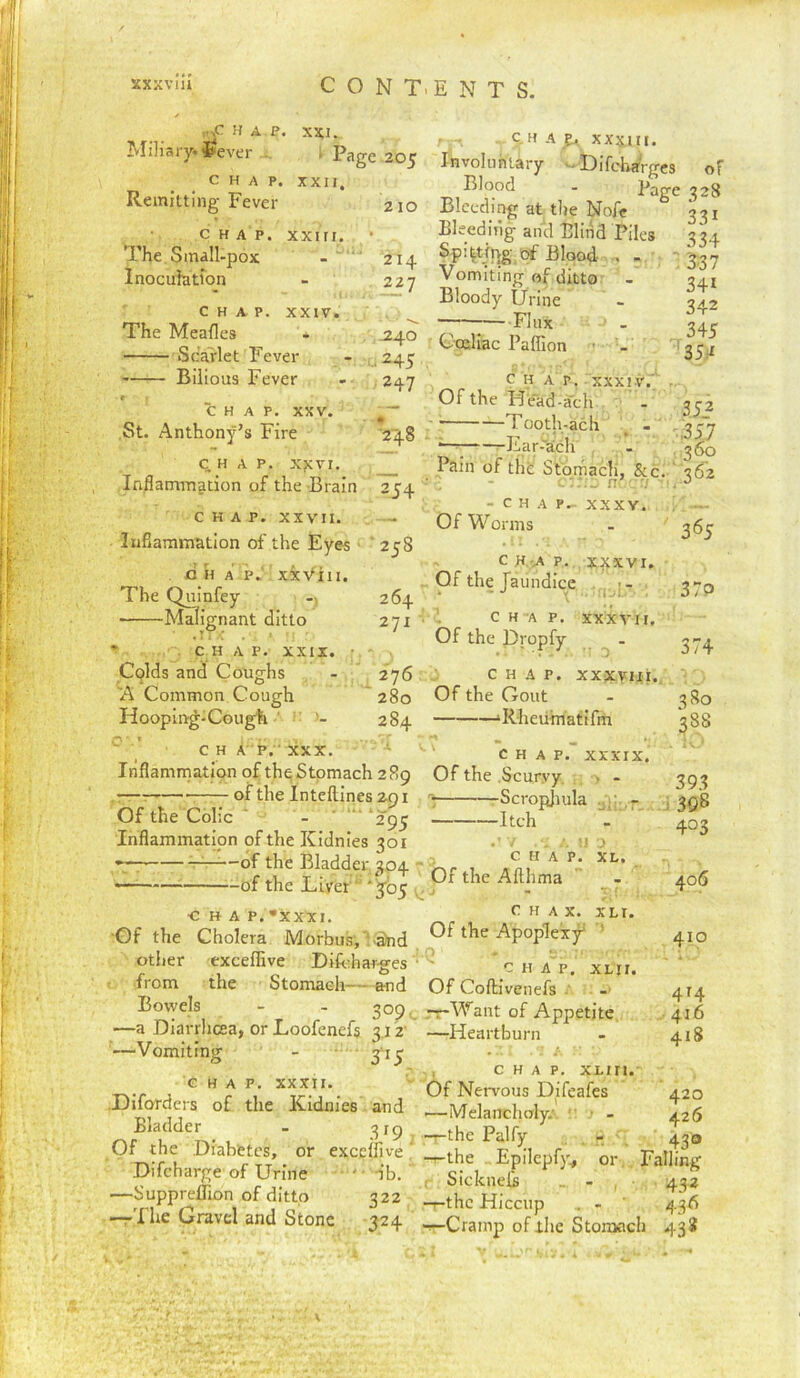 r^^c HAP. XXl. Miliary. ^Jever ... i Page 205 CHAP. XXII. Remitting Fever 210 CHAP, xxiri. The Smdll-pox Inoculation 214 227 CHAP. XXIV. The Meafle. . j. ocarlet r ever - 245 Bilious Fever - 247 C.H A e., XXXIII. Involuntary - DifchaVges of Blood - Bage 328 Bleeding at tlie Nofe 331 Bleeding and Blind Piles 3 34 Blood- • 3:37 Vomiting of ditto - 341 Bloody Urine - 342 Flux 345 '35i^ CHAP. XXV. St. Anthony’s Fire '248 CHAP. x?cvi. Inflammation of the Brain 254 CHAP. XXVII. InSammation of the Eyes ‘258 c ii A p. xxViii. The Quinfey 264 Malignant ditto 271 * CHAP. XXIX. ■ Colds and Coughs - 276 A Common Cough ' 280 Hoopin-^-Cough ' 284 ’ ' C H A P.  XXX. Inflamrnatlon of the Stomach 289 . — —— of the Inteflines 291 Of the Colic ' - ■ ‘295 Inflammation of the Kidnies 301 ——of the Bladder 304 - — ^of the Liver “ '305 ^ ■CHAP. •xxxi. •Of the Cholera Morbus,'!-a)nd otlier exceffive DiLharges • from the Stomach and Bowels - - 309 —a Diarrhoea, or Loofenefs 312' —Vomiting - ' 315 CHAP. XXXII. .Diforders of the Kidnies . and Bladder - 315 Of the Diabetes, or exceffive Difcharge of Urine • ' • nb, —SupprelTion of ditto 322 -T-Ihe Gravel and Stone 324 CHAP. XXXIV.' Of the Hfad-ach - 35-2 Tooth-ach . - - 357 *—; Ear-'ach - . '350 Pain of the Stomach, &c. ' 362 - C H A Pr XXXY. Of Worms - 365 CH-4P. x^xvi. „ Of the faundice . ‘ i'Jl. J / H ; C H A P. XXXVII. Of the Dropfy . CHAP. XXXVIII.. Of the Gout - 3 go ‘Rheiimatifm 388 CHAP. XXXIX. Of the .Scurvy, , > - 393 -Scropjiula .v. . , 398 Itch - 403 CHAP. icL. Of the Afthma - 406 C H A X. XLr. Of the Apoplexy^ ’ 410 CHAP. XLII. Of Coftivenefs --- 414 .-T-Want of Appetite .-416 —-Heartburn - 418 - , CHAP, XLin.- Of Nervous Difeafes 420 ■—Melancholy.'. - 426 -—the Palfy - ' 430 —the . Epilepfy., or,. Falling . Sicknels - 432 -r-thc Hiccup , - 436 Cramp of the Stomach 438