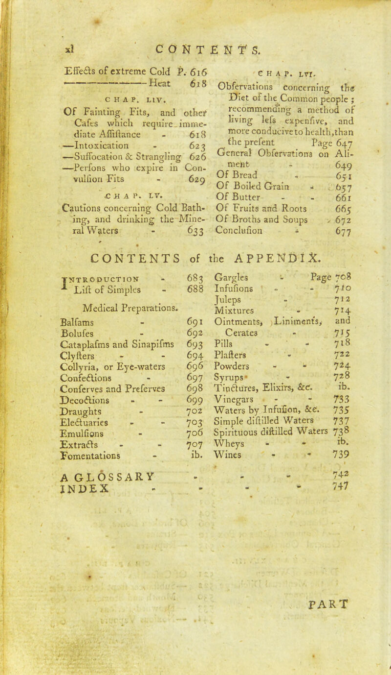 EfFeds of extreme CoM P. 616 Heat 618 CHAP. LIV. Of Fainting Fits, and othef Cafes which require, imme- diate Affiftance - 618 —Intoxication - 623 —Suffocation & Strangling 626 —Perfons who expire in Con- vulliori Fits - 629 ^ H A P. LV. Cautions concerning Cold Bath- ing, and drinking the Mine- ral Waters - 633 ' G H A p. Lvr. Obfervations concerning the Diet of the Common people ; recommending a method of living lefs expenfive, and more conducive to health,than the prefent Page 647 General Obfervations on Ali- ment - 649 Of Bread - 651 Of Boiled Grain ■< < 657 Of Butter - - 66r Of Fruits and Roots 665 Of Broths and Soups > 672 Conclufion ^ 677 CONTENTS of the APPENDIX. INTRODUCTION - 683 Lift of Simples - 688 Medical Preparations. Balfams - 691 Bolufes - 692 Cataplafms and Slnapifms 693 Clyfters - - 694 Collyrla, or Eye-waters 696 Confedlions - 697 Conferves and Preferves 698 Decoftions - - 699 Draughts - ']02 Eledtuaries - - Emulfions ' - ']o6 Extradfs - - 7p7 Fomentations - ib. A GLOSSARY INDEX Gargles - Page Infufions - Juleps Mixtures Ointments, )LinimcntSy Cerates Pills Plafters Powders - * Syrups* Tindfures, Elixirs, &c. Vinegars • - Waters by InfuCon, &e'. Simple difiilled Waters Spirituous diftilled Waters Wheys Wines 708 yto 712 714 and 715 718 722 724 728 ib. 733 735 737 738 ib. 739 I 742 747 PART i