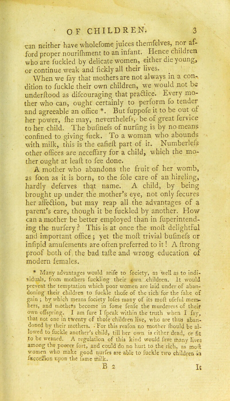 can neither have wholefome juices themfelves, nor af- ford proper nourifhment to an infant. Hence children who are fuckled by delicate women, either die young, or continue weak and fickly all their lives. ^ ' When we fay that mothers are not always in a con- dition to fuckle their own children, we would not be underftood as difcouraging that pradlice. Every mo- ther who can, ought certainly to perform fo tender and agreeable an ofEce But fuppofe it to be out of her power, fhe may, neverthelefs, be of great fervice to her child. The bufinefs of nurfing is by no means confined to giving fuck. To a woman who abounds v with milk, this is the eafieft part of it. Numberlefs other offices are neceffary for a child, which the mo- ther ought at leaft to fee done. A mother who abandons the fruit of her womb, as foon as it is born, to the foie care of an hireling, hardly deferves that name. A child, by being brought up under the mother’s eye, not only fecures her affedion, but may reap all the advantages of a parent’s care, though it be fuckled by another. How can a mother be better employed than in fuperintend- ing the nurfery ? This is at once the mofi; delightful and important office j yet the moll trivial bufinefs or infipid amufements are often preferred to it! A ftrong proof both of the bad tafte and WTong education of modern females. * Many advantages would arlfe to foclety, as well a,s to indi- viduals, from mothers fuckling their own children. It would prevent the temptation which poor women are laid under of aban- doning their children to fuckle thofe of the rich for the fake of gain ; by which means foclety lofes many of its moft ufeful meii>- hers, and niotheT-s become in fome fenfe the murderets of their own offspring. I am furc I fpeak within the truth when I fay, that not one In twenty of thofe children live, who are thus aban- doned by their mothers. ■ For this reafon no mother fhould be al- lowed to fuckle another's child, till her own is either dead, or fit to be weaned. A regulation of this kind would fave many lives among the poorer fort, and could do no hurt to the rich, as moil women who make good nurfes are able to fuckle two children in fscceifion upon the fame milk.