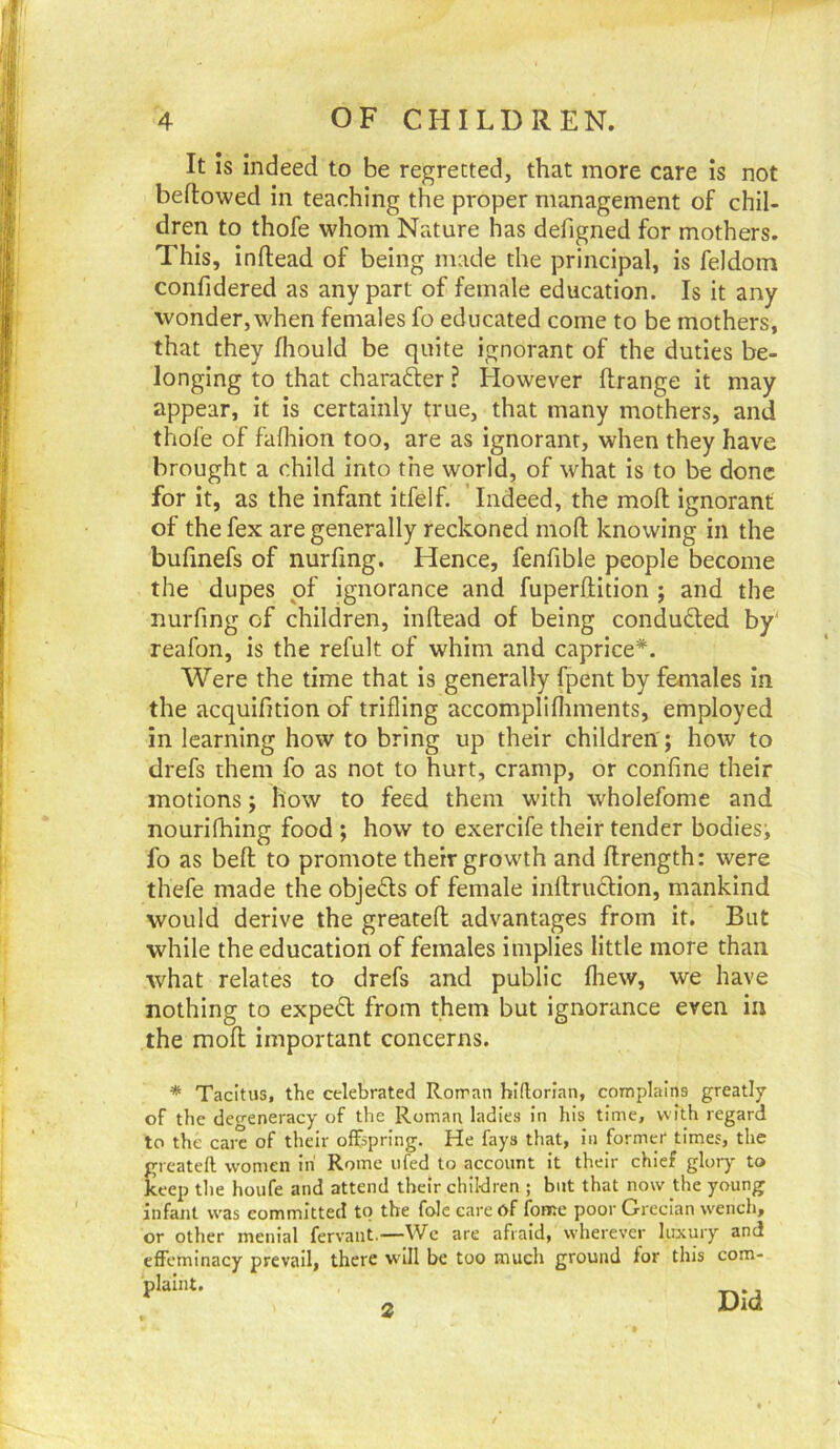 It Is indeed to be regretted, that more care is not beftowed in teaching the proper management of chil- dren to thofe whom Nature has defigned for mothers. This, Inflead of being made the principal, is feldoin confidered as any part of female education. Is it any wonder, when females fo educated come to be mothers, that they fhould be quite ignorant of the duties be- longing to that charadler ? However ftrange it may appear, it is certainly true, that many mothers, and thofe of fafliion too, are as ignorant, when they have brought a child into the world, of what is to be done for It, as the infant itfelf. Indeed, the moll ignorant of the fex are generally reckoned mofl: knowing in the bufmefs of nurfing. Hence, fenfible people become the dupes of ignorance and fuperftition ; and the nurfing of children, inftead of being conduced by' reafon, is the refult of whim and caprice*. Were the time that is generally fpent by females in the acquifition of trifling accomplifliments, employed in learning how to bring up their children'; how to drefs them fo as not to hurt, cramp, or confine their motions; how to feed them with wholefome and nourifhing food ; how to exercife their tender bodies; fo as beft to promote their growth and flrength: were thefe made the objects of female inflruQion, mankind would derive the greatefl advantages from it. But while the education of females implies little more than what relates to drefs and public fliew, we have nothing to expert from them but ignorance even in the mofl important concerns. * Tacitus, the celebrated Roiran hiftorian, complains greatly of the degeneracy of the Roman ladies In his time, with regard to the care of their offspring. He fays that, in former times, the greatefl women in Rome ufed to account It their chief glory to keep the houfe and attend their children ; but that now the young infant was committed to the foie care of fonee poor Grecian wench, or other menial fervant.—We are afraid, wherever luxury and effeminacy prevail, there will be too much ground for this com- pki.U. 2