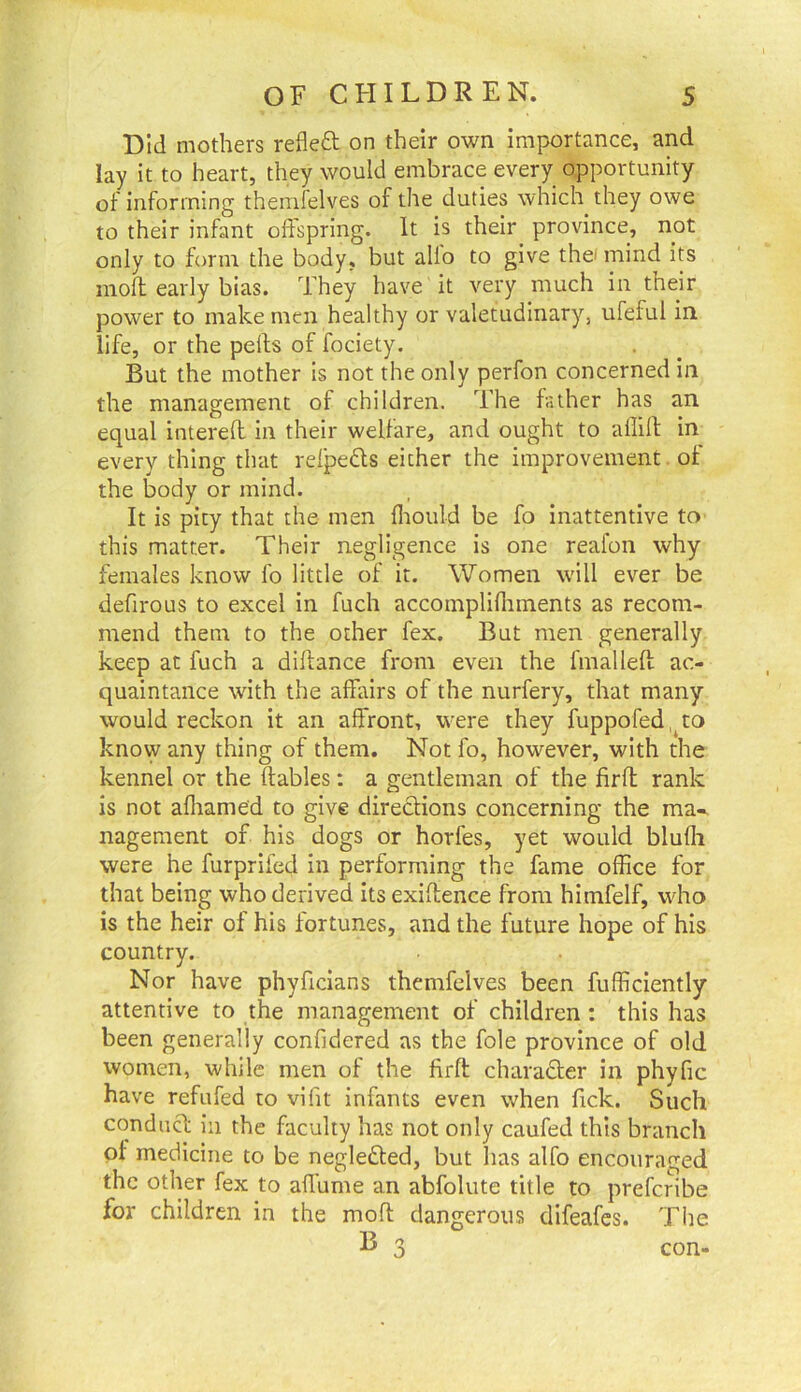 Did mothers refleft on their own importance, and lay it to heart, they would embrace every opportunity of informing theinfelves of the duties which they owe to their infant offspring. It is their province, not only to form the body, but alio to give thei mind its moft early bias. They have it very much in their power to make men healthy or valetudinary, ufeful in life, or the pelfs of fociety. But the mother is not the only perfon concerned in the management of children. The father has an equal intered in their welfare, and ought to allilf in every thing that relpeds either the improvement of the body or mind. It is pity that the men lliould be fo inattentive to this matter. Their negligence is one reafon why females know fo little of it. Women will ever be defirous to excel in fuch accomplillnnents as recom- mend them to the other fex. But men generally keep at fuch a diftance from even the fmalleft ac- quaintance with the affairs of the nurfery, that many would reckon it an affront, were they fuppofed.^to knovy any thing of them. Not fo, however, with the kennel or the (tables; a gentleman of the firft rank is not alliamed to give directions concerning the ma- nagement of his dogs or horfes, yet would blulli were he furprifed in performing the fame office for that being who derived its exiltence from himfelf, who is the heir of his fortunes, and the future hope of his country. Nor have phyficians themfelves been fufficiently attentive to the management of children : this has been generally confidered as the foie province of old women, while men of the firft charadler in phyfic have refufed to vilit infants even when fick. Such conduct ill the faculty has not only caufed this branch of medicine to be neglefted, but lias alfo encouraged the other fex to affume an abfolute title to prefcribe for children in the moft dangerous difeafes. The B o o con-