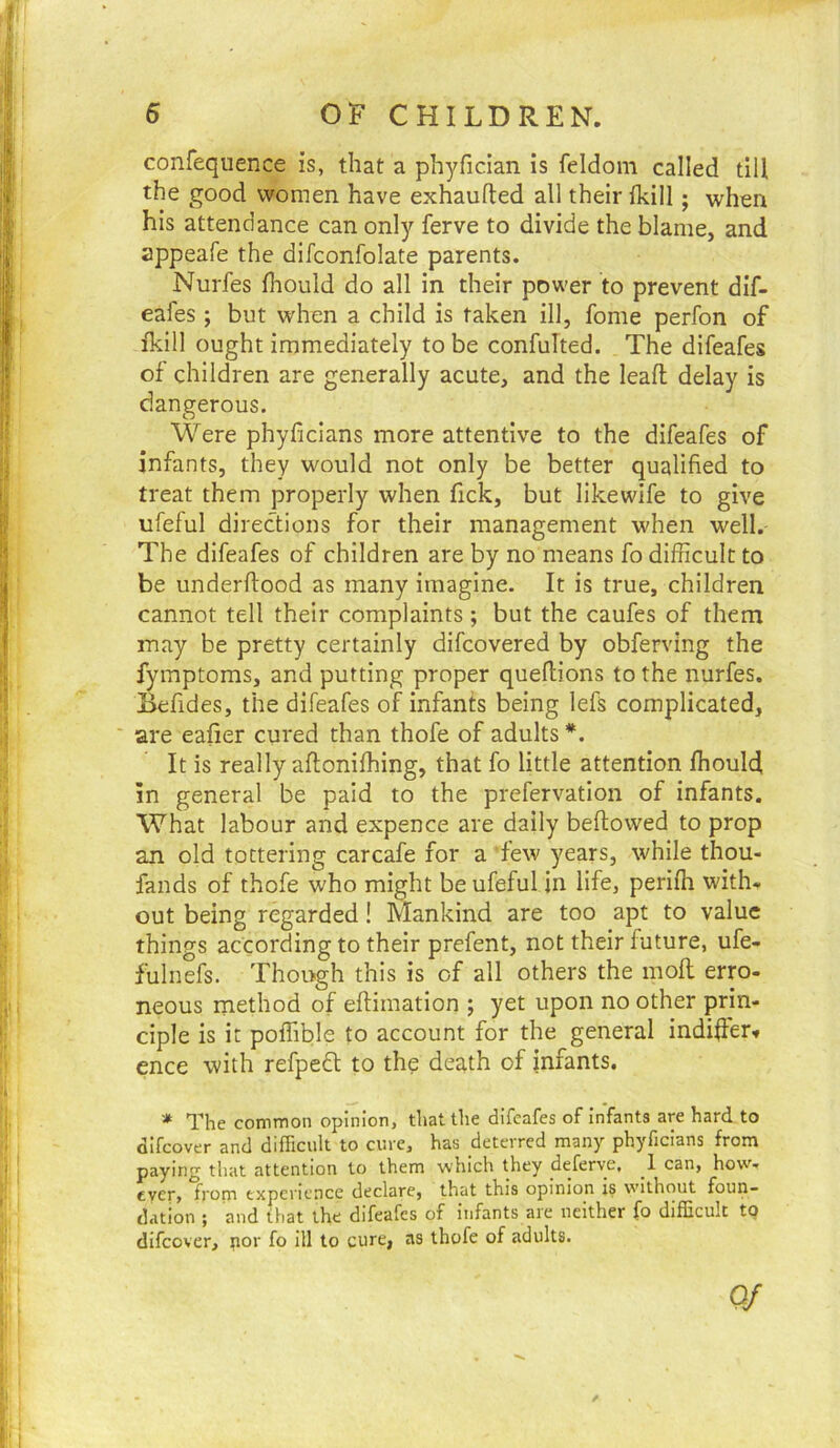 confequence is, that a phyfician is feldom called till the good women have exhaufted all their (kill; when his attendance can only ferve to divide the blame, and appeafe the difconfolate parents. Nurfes fliould do all in their power to prevent dif- eafes ; but when a child is taken ill, fome perfon of fkill ought immediately to be confulted. The difeafes of children are generally acute, and the leafl; delay is dangerous. Were phyficians more attentive to the difeafes of infants, they would not only be better qualified to treat them properly when fick, but like wife to give ufeful directions for their management when well. The difeafes of children are by no means fo difficult to be underftood as many imagine. It is true, children cannot tell their complaints ; but the caufes of them may be pretty certainly difcovered by obferving the fymptoms, and putting proper quellions to the nurfes. J^fides, the difeafes of infants being lefs complicated, are eafier cured than thofe of adults *. It is really aftonifhing, that fo little attention fhould, in general be paid to the prefervation of infants. What labour and expence are daily bellowed to prop an old tottering carcafe for a “few years, while thou- fands of thofe who might be ufeful in life, perilh with, out being regarded! Mankind are too apt to value things according to their prefent, not their future, ufe- fulnefs. Though this is of all others the moll erro- neous method of ellimation ; yet upon no other prin- ciple is it poffible to account for the general indifier. ence with refpefl to the death of infants. * The common opinion, that the difeafes of infants are hard to difcover and difficult to cure, has deterred many phyficians from paying that attention to them which they deferye, _1 can, how- ever, from experience declare, that this opinion is without foun- dation ; and that the difeafes of infants are neither fo difficult to difcover, por fo ill to cure, as thofe of adults. Of