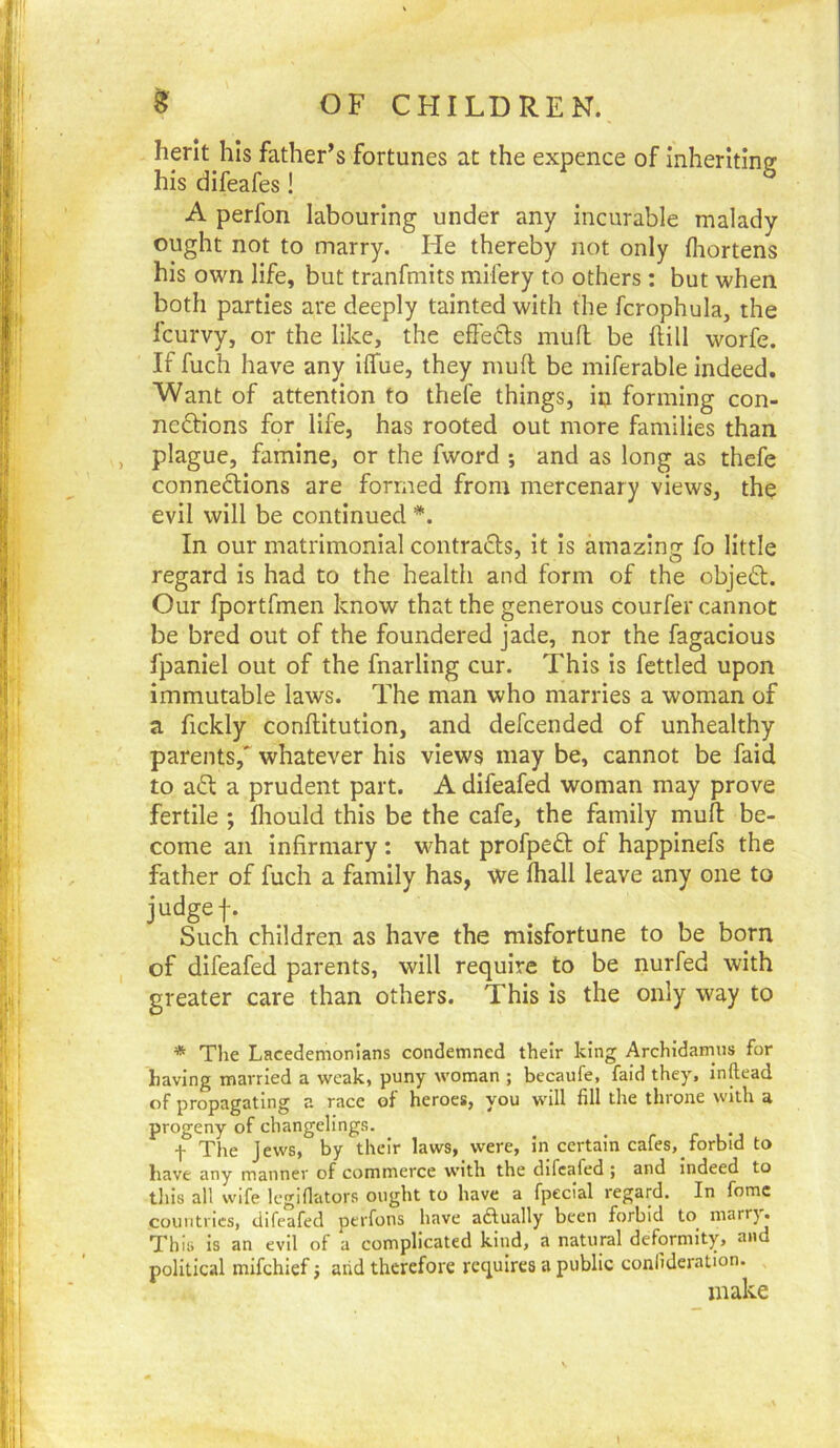 herit his father’s fortunes at the expence of inheriting his difeafes! A perfon labouring under any incurable malady ought not to marry. He thereby not only fliortens his own life, but tranfmits mifery to others : but when both parties are deeply tainted with the fcrophula, the fcurvy, or the like, the effects muff be ftill worfe. If fuch have any iffue, they muff be miferable indeed. Want of attention to thefe things, in forming con- nections for life, has rooted out more families than plague, famine, or the fword *, and as long as thefe connections are formed from mercenary views, the evil will be continued In our matrimonial contracts, it is amazing fo little regard is had to the health and form of the objeCt. Our fportfmen know that the generous courier cannot be bred out of the foundered jade, nor the fagacious fpaniel out of the fnarling cur. This is fettled upon immutable laws. The man who marries a woman of a fickly conftitution, and defcended of unhealthy parents,* whatever his views may be, cannot be faid to aCt a prudent part. A difeafed woman may prove fertile ; fliould this be the cafe, the family muff be- come an infirmary : what profpeCt of happinefs the father of fuch a family has, we lhall leave any one to judge f. Such children as have the misfortune to be born of difeafed parents, will require to be nurfed with greater care than others. This is the only way to * Tlie Lacedemonians condemned their king Archidamus for having married a weak, puny woman ; becaufe, faid they, inftead of propagating a race of heroes, you will fill the throne with a progeny of changelings. _ • r c . t The Jews, by their laws, were, in certain caIes,_torbid to have any manner of commerce with the difeafed ; and indeed to this all wife Icgifiators ought to have a fpecial regard. In fomc countries, difeafed perfons have aftually been forbid to^ marrj. This is an evil of a complicated kind, a natural deformity, and political mifehief j arid therefore requires a public conlideration. make