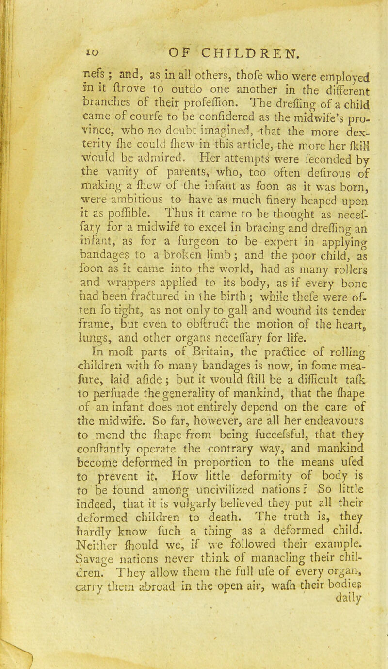 Tiefs ; and, as in all others, thofe who were employed in it ftrove to outdo one another in the different branches of their profeffion. The dreffing of a child came of courfe to be confidered as the midwife’s pro- vince, who no doubt imagined, 'that the more dex- terity ffe could fliew in this article, the more her fkill would be admired. Her attempts were leconded by the vanity of parents, who, too often defirous of making a ffiew of the infant as foon as it was born, were ambitious to have as much finery heaped upon it as poffible. Thus it came to be thought as necef- fary for a midwife! to excel in bracing and dreffing an infant, as for a furgeon to be expert in applying bandages to a broken limb; and the poor child, as foon as it came into the world, had as many rollers and wrappers applied to its body, as if every bone bad been fractured in the birth ; while thefe were of- ten fo tight, as not only to gall and wound its tender frame, but even to obftruct the motion of the heart, lungs, and other organs neceflfary for life. In moft parts of Britain, the pradHce of rolling children with fo many bandages is now, in fome mea- fure, laid afide ; but it would ftill be a difficult talk to perfuade the generality of mankind, that the ffiape of an infant does not entirely depend on the care of the midwife. So far, however, are all her endeavours to mend the fliape from being fuccefsful, that they eonftantly operate the contrary way, and mankind become deformed in proportion to the means ufed to prevent it. How little deformity of body is to be found among uncivilized nations? So little indeed, that it is vulgarly believed they put all their deformed children to death. The truth is, they hardly know fuch a thing as a deformed child. Neither fhould we, if we followed their example. Savage nations never think of manacling their chil- dren. They allow them the full ufe of every organ, carry them abroad in the open air, waffi their bodies