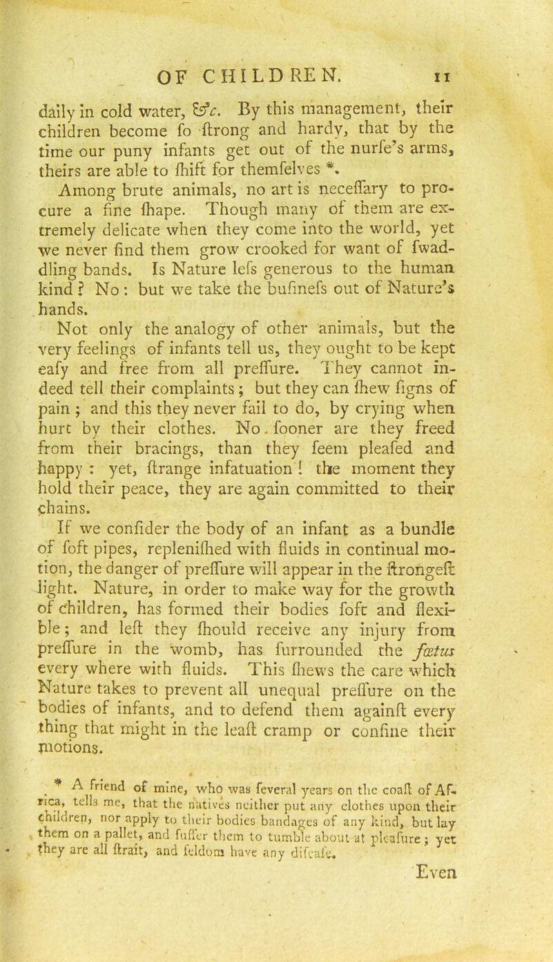 dally in cold water, By this management, their children become fo ftrong and hardy, that by the time our puny infants get out of the nurfe’s arms, theirs are able to fhift for themfelves Among brute animals, no art is neceflary to pro- cure a fine (hape. Though many of them are ex- tremely delicate when they come into the world, yet we never find them grow crooked for want of Twad- dling bands. Is Nature lefs generous to the human kind ? No ; but we take the bufmefs out of Nature’s hands. Not only the analogy of other animals, but the very feelings of infants tell us, they ought to be kept eafy and free from all preffure. They cannot in- deed tell their complaints; but they can fhew figns of pain ; and this they never fail to do, by crying when hurt by their clothes. No. fooner are they freed from their bracings, than they feem pleafed and happy: yet, flrange infatuation ! the moment they hold their peace, they are again committed to their chains. If we confider the body of an infant as a bundle of foft pipes, repleniflied with fluids in continual mo- tion, the danger of preffure will appear in the ftrongefl: light. Nature, in order to make way for the growth of children, has formed their bodies foft and flexi- ble ; and lefl they fhoiild receive any injury from preffure in the womb, has furrouneled the fatm every where with fluids. This fliews the care which Nature takes to prevent all unequal preffure on the bodies of infants, and to defend them againfi: every thing that might in the leafl; cramp or confine their motions. ^ A friend of mine, who was feveral years on tlic coall of Af- rica, tells me, that the natives neither put any clothes upon their children, nor apply to their bodies bandages of any kind, but lay them on a pallet, and fuffer them to tumble about at pkafure; yet * , they are all ftrait, and feldom have any difeule. Even