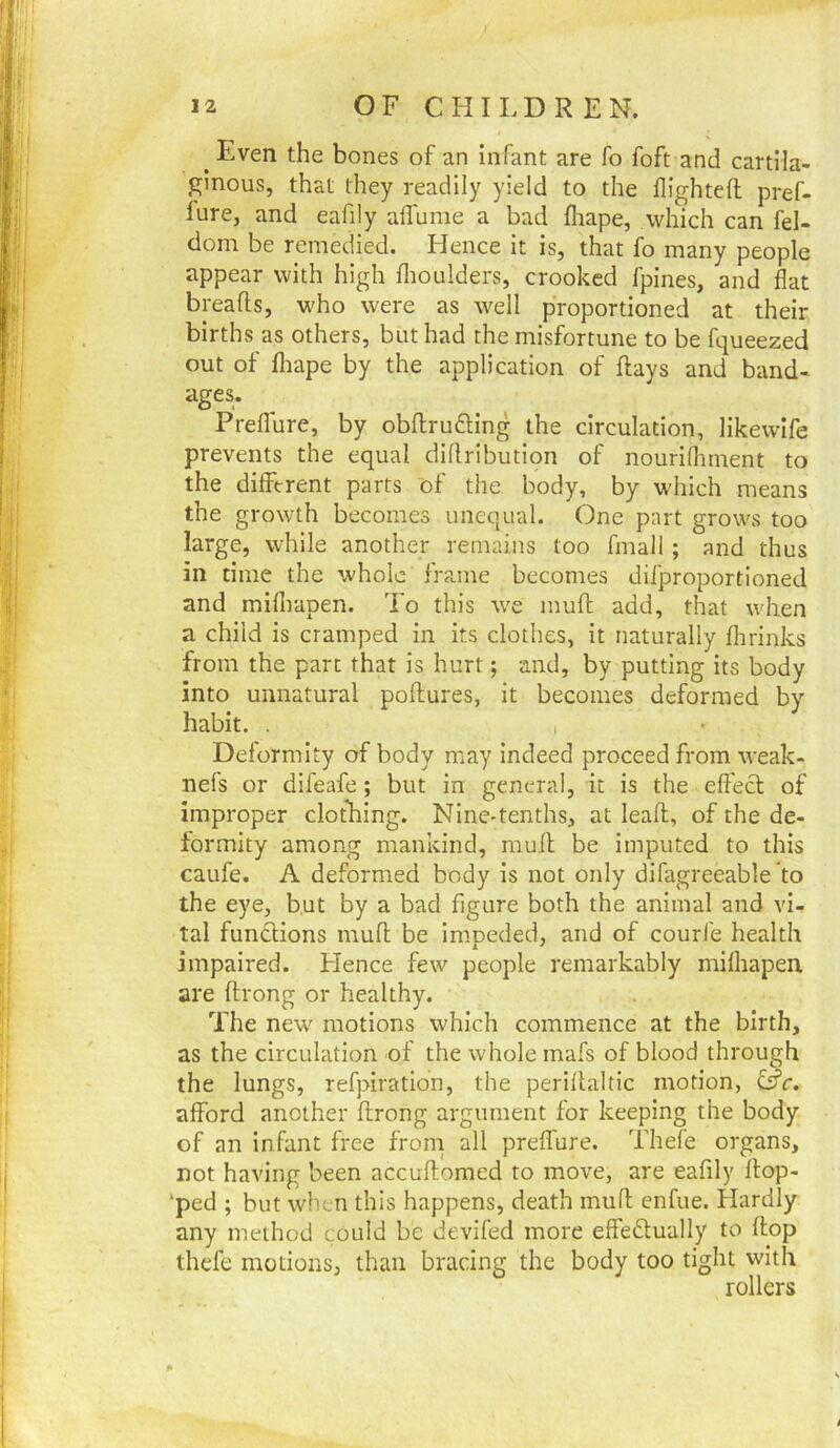 ^ Even the bones of an infant are fo foft and cartila- ginous, that they readily yield to the flightefl pref- fure, and eafily allume a bad fliape, which can fel- dom be remedied. Hence it is, that fo many people appear with high flioulders, crooked fpines, and flat breads, who were as well proportioned at their births as others, but had the misfortune to be fqueezed out of fliape by the application of flays and band- age^ Preflure, by obflrufting the circulation, likewlfe prevents the equal diflribution of nouriflinient to the different parts of the body, by which means the growth becomes unequal. One part grows too large, while another remains too fmall ; and thus in time the whole frame becomes difproportioned and mifiiapen. To this we muff: add, that when a child is cramped in its clothes, it naturally fhrinks from the part that is hurt; and, by putting its body into unnatural poflures, it becomes deformed by habit. . I Deformity of body may indeed proceed from weak- nefs or difeafe; but in general, it is the effect of improper clothing. Nine-tenths, at leafl, of the de- formity among mankind, muft be imputed to this caufe. A deformed body is not only difagreeable 'to the eye, but by a bad figure both the animal and vi- tal functions muff; be imneded, and of couri'e health impaired. Hence few people remarkably mifiiapen are flrong or healthy. The new motions which commence at the birth, as the circulation of the whole mafs of blood through the lungs, refpiration, the periflaltic motion, afford another flrong argument for keeping the body of an infant free from all preffure. Thefe organs, not having been accuflomed to move, are eafily flop- ‘ped ; but when this happens, death muff enfue. Hardly any method could be devifed more effedtually to flop thefe motions, than bracing the body too tight with rollers