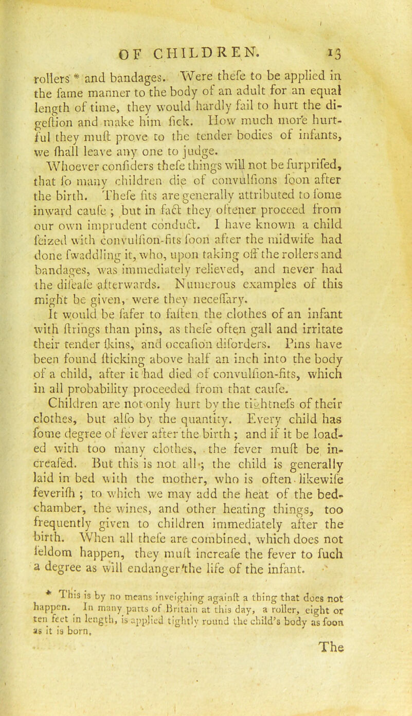 I OF CHILDREN. 13 rollers * and bandages. Were thefe to be applied in the fame manner to the body of an adult for an equal length of time, they would hardly fail to hurt the di- geftion and make him fick. How much mor'e hurt- ful they mufh prove to the tender bodies of infants, we fhall leave any one to judge. Whoever confiders thefe things will not be furprifed, that lb many children die of convulfions loon after the birth. Thefe fits are generally attributed to fome inward caufe ; but in fact they ofteiier proceed from our own imprudent ednduft. I have known a child feized with convulfion-fits foon after the midwife had done fwaddling it, who, upon taking off the rollers and bandages, \vas immediately relieved, and never had the difeafe afterwards. Numerous examples of this might be given, were they neceffary. It would be fafer to falteii the clothes of an infant with firings than pins, as thefe ofte;n gall and irritate their tender ddns, and occafion diforders. Pins have been found flicking above half an inch into the body of a child, after it'had died of convulfion-fits, which in all probability proceeded from that caufe. Children are notonly hurt by the tlt'.htnefs of their clothes, but alfo by the quantity. Every child has fome degree of fever after the birth ; and if it be load- ed with too many clothes, the fever muff be in- creafed. But this is not alb; the child is generally laid in bed with the mother, who is often• likewife feverifh ; to which we may add the heat of the bed- chamber, the wines, and other heating things, too frequently given to children immediately after the birth. When all thefe are combined, which does not feldom happen, they mufl increafe the fever to fuch a degree as will endanger'the life of the infant. * 'This is by no means invei^liing againft a thing that docs not happen. ^ In many parts of Britain at this day, a roller, eight or ten feet in length, is applied tightly round the child’s body as foon as It is born. The