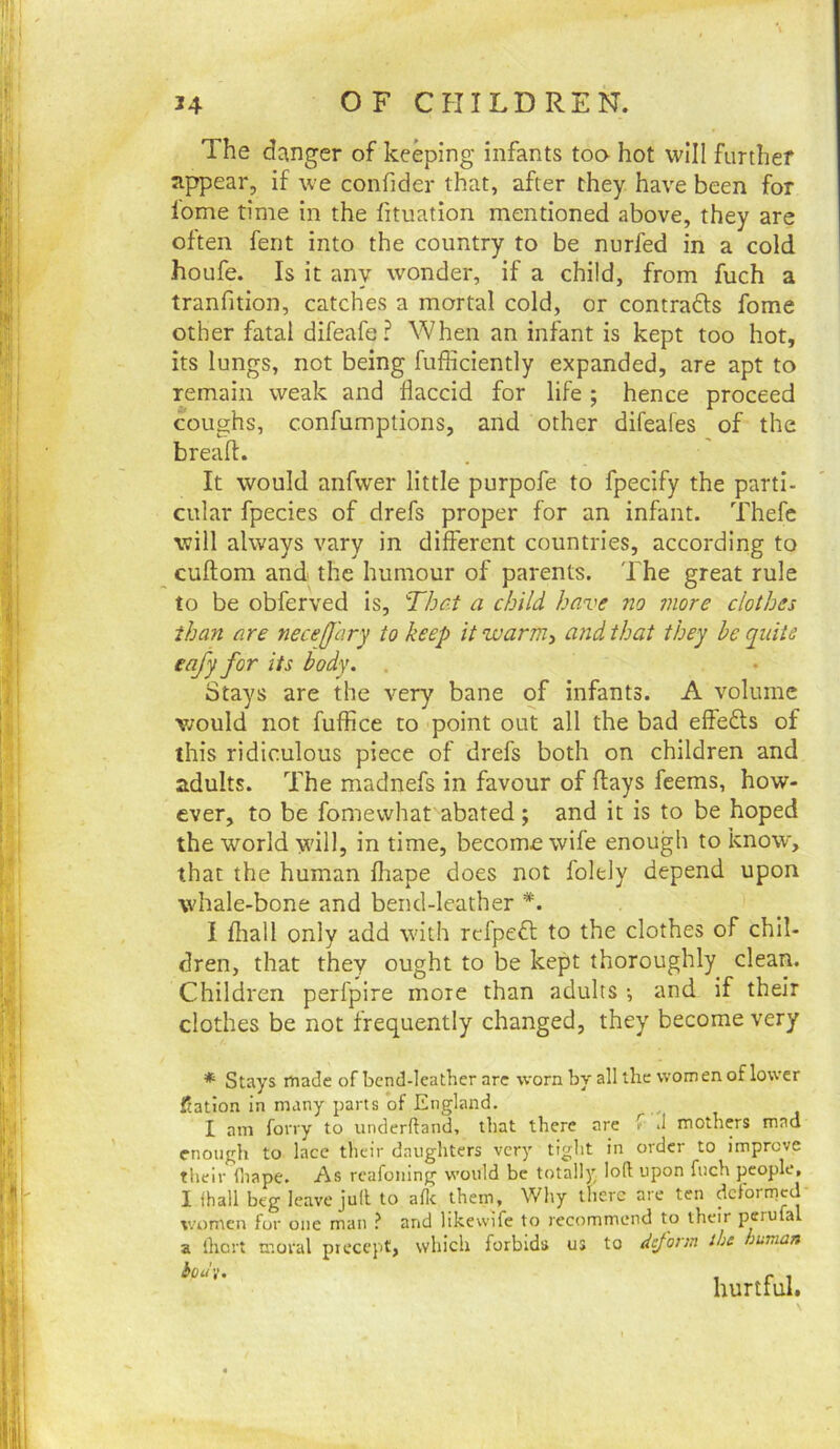 The dcinger of keeping infants too hot will further appear, if we confider that, after they have been for lome time in the fituation mentioned above, they are often fent into the country to be nurfed in a cold, houfe. Is it any wonder, if a child, from fuch a tranfition, catches a mortal cold, or contrafts fome other fatal difeafe? When an infant is kept too hot, its lungs, not being fufficiently expanded, are apt to remain weak and flaccid for life ; hence proceed coughs, confumptions, and other difeaies of the breafl. It would anfwer little purpofe to fpecify the parti- cular fpecies of drefs proper for an infant. Thefe will always vary in different countries, according to cuftom and the humour of parents. The great rule to be obferved is. That a child have no more clothes than are nece[fary to keep it warm^ and that they he quite eafy for its body. , Stays are the very bane of infants. A volume v;ould not fuffice to point out all the bad effects of this ridiculous piece of drefs both on children and adults. The madnefs in favour of flays feems, how- ever, to be fomewhat abated; and it is to be hoped the world will, in time, become wife enough to know, that the human fliape does not foldy depend upon whale-bone and bend-leather *. I fliall only add with rcfpefl to the clothes of chil- dren, that they ought to be kept thoroughly clean. Children perfpire more than adults •, and if their clothes be not frequently changed, they become very * Stays made of bend-leather arc worn by all the women of lower ftatton in many parts of England, I am forry to underftand, that there are f *1 mothers mad enough to lace their daughters very tight in order to improve their fliape, As rcafoning would be totally loft upon fuch people, 1 fhall beg leave juft to afte them , Why there are ten dcfonnccl women for one man ? and likewife to recommend to their perufal a ihert moral precept, which forbids us to deform the human hud'i. hurtful.