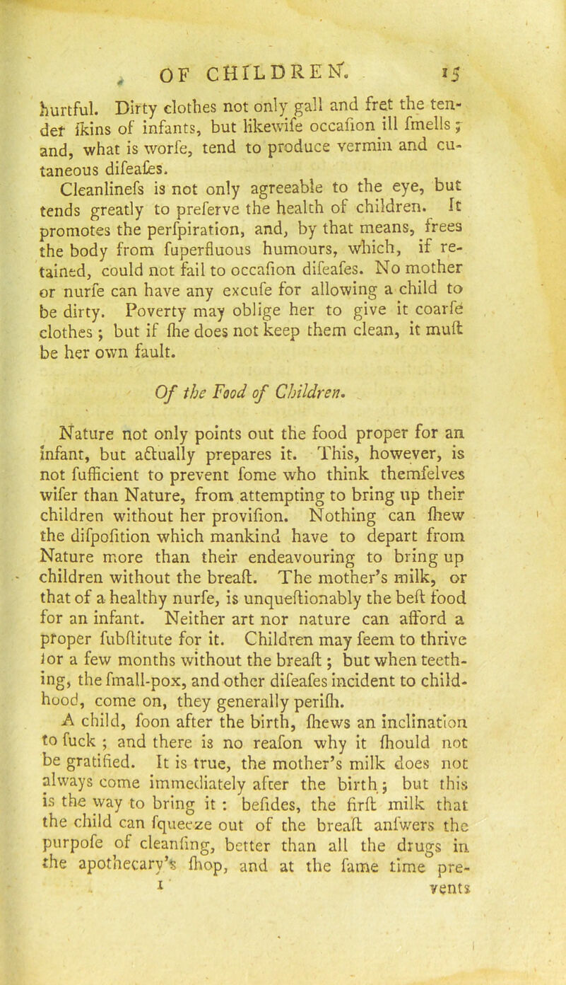 hurtful. Dirty clothes not only gall and fret the ten- der ikins of infants, but likewife occafion ill fmells ; and, what is worfe, tend to produce vermin and cu- taneous difeafes. Cleanlinefs is not only agreeable to the eye, but tends greatly to preferve the health of children. It promotes the perfpiration, and, by that means, frees the body from fuperfluous humours, which, if re- tained, could not fail to occafion difeafes. No mother or nurfe can have any excufe for allowing a child to be dirty. Poverty may oblige her to give it coarfd clothes; but if (he does not keep them clean, it muft be her own fault. Of the Food of Children. Nature not only points out the food proper for an infant, but aflually prepares it. This, however, is not fufficient to prevent fome who think themfelves wifer than Nature, from attempting to bring up their children without her provifion. Nothing can fhew the difpofition which mankind have to depart from Nature more than their endeavouring to bring up children without the breafl. The mother’s milk, or that of a healthy nurfe, is unqueflionably the beft food for an infant. Neither art nor nature can afford a proper fubflitute for it. Children may feem to thrive lor a few months without the breaft ; but when teeth- ing, the fmall-pox, and other difeafes incident to child- hood, come on, they generally perifh. A child, foon after the birth, fhews an inclination to fuck ; and there is no reafon why It fhould not be gratified. It is true, the mother’s milk does not always come immediately after the birth; but this i.s the way to bring it : befides, the firfl milk that the child can fqueeze out of the breafl anfwers the purpofe of cleanfing, better than all the drugs in the apothecary’^ flrop, and at the fame time pre- ^ vents