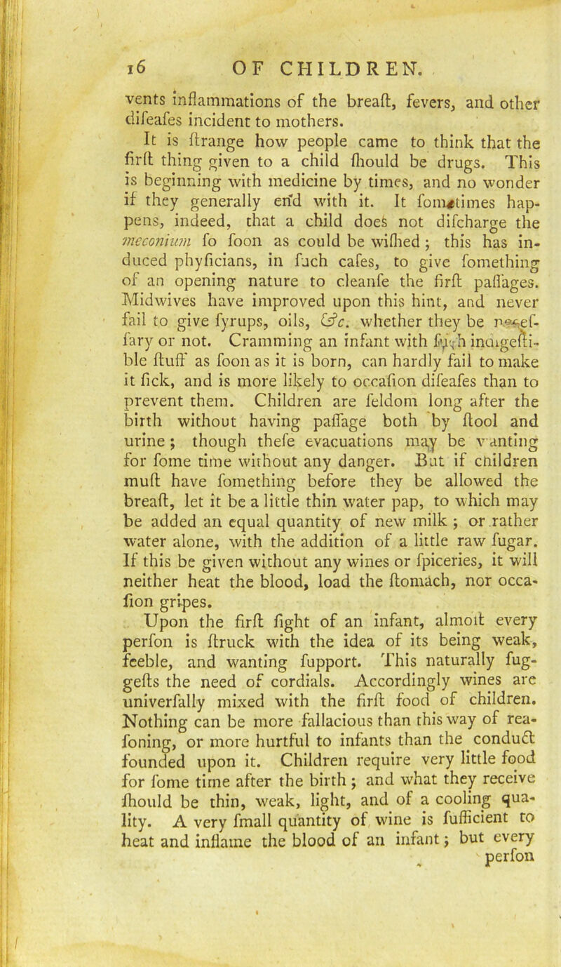 vents inflammations of the breafl:, fevers, and other difeafes incident to mothers. It is flrange how people came to think that the firll thing given to a child fliould be drugs. This is beginning with medicine by times, and no wonder if they generally en'd with it. It fom^^times hap- pens, indeed, that a child does not difeharge the meconium fo foon as could be wiflied ; this has in- duced phyficians, in fuch cafes, to give fomething of an opening nature to cleanfe the firfl paflages. Midwives have improved upon this hint, and never fail to give fyrups, oils, whether they be n.^^f- fary or not. Cramming an infant with fy-^h inuigefii- ble fluff as foon as it is born, can hardly fail to make it fick, and is more lilfely to occafion difeafes than to prevent them. Children are feldom long after the birth without having paffage both by flool and urine ; though thefe evacuations ma,y be wanting for fome time without any danger. Bat if cnildren mufl have fomething before they be allowed the breafl, let it be a little thin water pap, to which may be added an equal quantity of new milk; or rather water alone, with the addition of a little raw fugar. If this be given without any wines or fpiceries, it will neither heat the blood, load the flomach, nor occa- fion gripes. Upon the firfl fight of an infant, almoil every perfon is flruck wdth the idea of its being weak, feeble, and wanting fupport. This naturally fug- gefls the need of cordials. Accordingly wines are univerfally mixed with the firfl food of children. Nothing can be more fallacious than this way of rea- foning, or more hurtful to infants than the conduct founded upon it. Children require very little food for fome time after the birth; and w'hat they receive fhould be thin, w^eak, light, and of a cooling qua- lity. A very fmall quantity of wine is fufficient to heat and inflame the blood of an infant; but every perfon