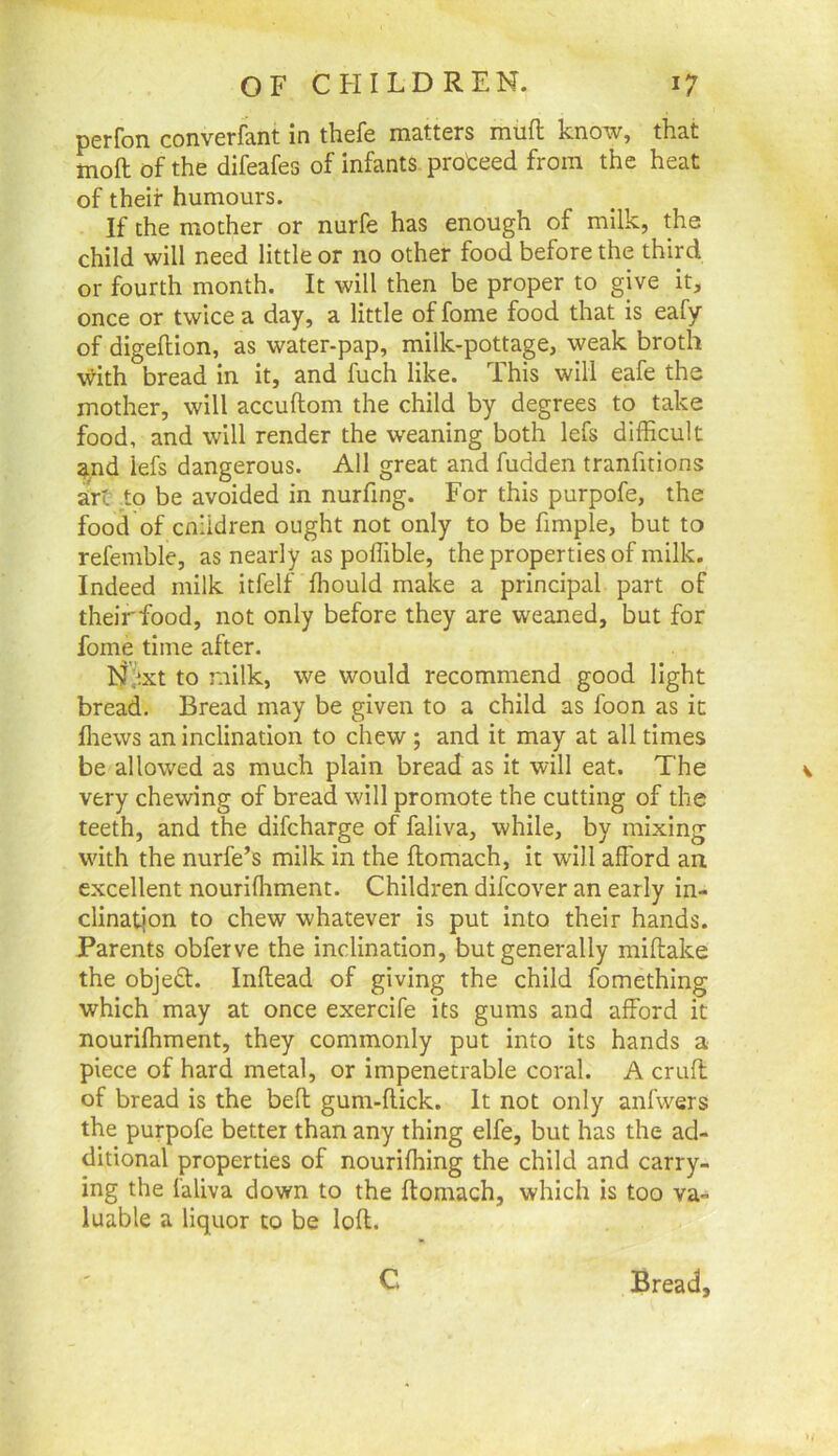 perfon converfant in thefe matters muft know, that moft of the difeafes of infants proteed from the heat of their humours. If the mother or nurfe has enough of milk, the child will need little or no other food before the third or fourth month. It will then be proper to give it, once or twice a day, a little of fome food that is eafy of digeftion, as water-pap, milk-pottage, weak broth with bread in it, and fuch like. This will eafe the mother, will accuftom the child by degrees to take food, and will render the weaning both lefs difficult and lefs dangerous. All great and fudden tranfitions art to be avoided in nurfing. For this purpofe, the food of cnildren ought not only to be fimple, but to refemble, as nearly as poffible, the properties of milk. Indeed milk itfelf ffiould make a principal part of theirfood, not only before they are weaned, but for fome time after. N'f^xt to milk, we would recommend good light bread. Bread may be given to a child as foon as it ffiews an inclination to chew ; and it may at all times be allowed as much plain bread as it will eat. The very chewing of bread will promote the cutting of the teeth, and the difcharge of faliva, while, by mixing with the nurfe’s milk in the ftomach, it will afford an excellent nouriffiment. Children difcover an early in- clination to chew whatever is put into their hands. Parents obferve the inclination, but generally miftake the objedl. Inftead of giving the child fomething which may at once exercife its gums and afford it nouriffiment, they commonly put into its hands a piece of hard metal, or impenetrable coral. A cruft: of bread is the bell gum-flick. It not only anfwers the purpofe better than any thing elfe, but has the ad- ditional properties of nouriffiing the child and carry- ing the laliva down to the ftomach, which is too va- luable a liquor to be loft. C Bread,